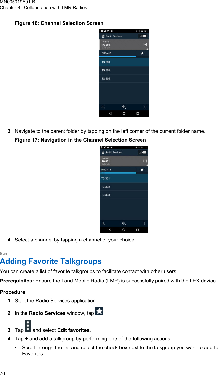 Figure 16: Channel Selection Screen3Navigate to the parent folder by tapping on the left corner of the current folder name.Figure 17: Navigation in the Channel Selection Screen4Select a channel by tapping a channel of your choice.8.5Adding Favorite TalkgroupsYou can create a list of favorite talkgroups to facilitate contact with other users.Prerequisites: Ensure the Land Mobile Radio (LMR) is successfully paired with the LEX device.Procedure:1Start the Radio Services application.2In the Radio Services window, tap 3Tap   and select Edit favorites.4Tap + and add a talkgroup by performing one of the following actions:•Scroll through the list and select the check box next to the talkgroup you want to add toFavorites.MN005019A01-BChapter 8:  Collaboration with LMR Radios76  