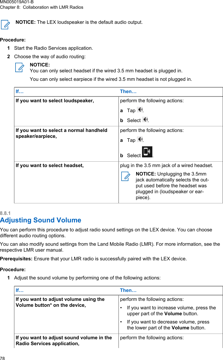 NOTICE: The LEX loudspeaker is the default audio output.Procedure:1Start the Radio Services application.2Choose the way of audio routing:NOTICE:You can only select headset if the wired 3.5 mm headset is plugged in.You can only select earpiece if the wired 3.5 mm headset is not plugged in.If… Then…If you want to select loudspeaker, perform the following actions:aTap  .bSelect  .If you want to select a normal handheldspeaker/earpiece,perform the following actions:aTap  .bSelect  .If you want to select headset, plug in the 3.5 mm jack of a wired headset.NOTICE: Unplugging the 3.5mmjack automatically selects the out-put used before the headset wasplugged in (loudspeaker or ear-piece).8.8.1Adjusting Sound VolumeYou can perform this procedure to adjust radio sound settings on the LEX device. You can choosedifferent audio routing options.You can also modify sound settings from the Land Mobile Radio (LMR). For more information, see therespective LMR user manual.Prerequisites: Ensure that your LMR radio is successfully paired with the LEX device.Procedure:1Adjust the sound volume by performing one of the following actions:If… Then…If you want to adjust volume using theVolume button* on the device,perform the following actions:•If you want to increase volume, press theupper part of the Volume button.• If you want to decrease volume, pressthe lower part of the Volume button.If you want to adjust sound volume in theRadio Services application,perform the following actions:MN005019A01-BChapter 8:  Collaboration with LMR Radios78  