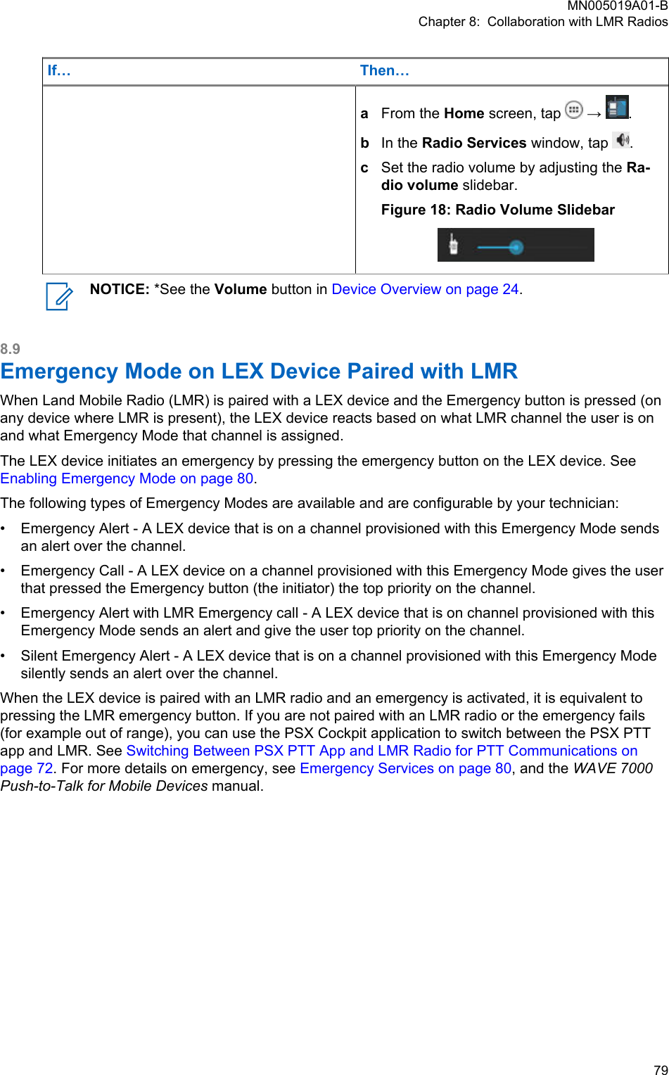 If… Then…aFrom the Home screen, tap   →  .bIn the Radio Services window, tap  .cSet the radio volume by adjusting the Ra-dio volume slidebar.Figure 18: Radio Volume SlidebarNOTICE: *See the Volume button in Device Overview on page 24.8.9Emergency Mode on LEX Device Paired with LMRWhen Land Mobile Radio (LMR) is paired with a LEX device and the Emergency button is pressed (onany device where LMR is present), the LEX device reacts based on what LMR channel the user is onand what Emergency Mode that channel is assigned.The LEX device initiates an emergency by pressing the emergency button on the LEX device. See Enabling Emergency Mode on page 80.The following types of Emergency Modes are available and are configurable by your technician:• Emergency Alert - A LEX device that is on a channel provisioned with this Emergency Mode sendsan alert over the channel.• Emergency Call - A LEX device on a channel provisioned with this Emergency Mode gives the userthat pressed the Emergency button (the initiator) the top priority on the channel.• Emergency Alert with LMR Emergency call - A LEX device that is on channel provisioned with thisEmergency Mode sends an alert and give the user top priority on the channel.• Silent Emergency Alert - A LEX device that is on a channel provisioned with this Emergency Modesilently sends an alert over the channel.When the LEX device is paired with an LMR radio and an emergency is activated, it is equivalent topressing the LMR emergency button. If you are not paired with an LMR radio or the emergency fails(for example out of range), you can use the PSX Cockpit application to switch between the PSX PTTapp and LMR. See Switching Between PSX PTT App and LMR Radio for PTT Communications onpage 72. For more details on emergency, see Emergency Services on page 80, and the WAVE 7000Push-to-Talk for Mobile Devices manual.MN005019A01-BChapter 8:  Collaboration with LMR Radios  79