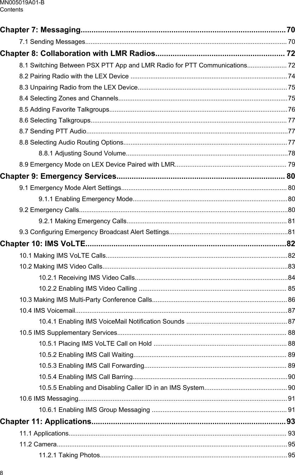 Chapter 7: Messaging...............................................................................................707.1 Sending Messages................................................................................................................ 70Chapter 8: Collaboration with LMR Radios............................................................ 728.1 Switching Between PSX PTT App and LMR Radio for PTT Communications...................... 728.2 Pairing Radio with the LEX Device ....................................................................................... 748.3 Unpairing Radio from the LEX Device................................................................................... 758.4 Selecting Zones and Channels..............................................................................................758.5 Adding Favorite Talkgroups...................................................................................................768.6 Selecting Talkgroups............................................................................................................. 778.7 Sending PTT Audio................................................................................................................778.8 Selecting Audio Routing Options........................................................................................... 778.8.1 Adjusting Sound Volume..........................................................................................788.9 Emergency Mode on LEX Device Paired with LMR.............................................................. 79Chapter 9: Emergency Services.............................................................................. 809.1 Emergency Mode Alert Settings............................................................................................ 809.1.1 Enabling Emergency Mode......................................................................................809.2 Emergency Calls....................................................................................................................809.2.1 Making Emergency Calls......................................................................................... 819.3 Configuring Emergency Broadcast Alert Settings..................................................................81Chapter 10: IMS VoLTE.............................................................................................8210.1 Making IMS VoLTE Calls.....................................................................................................8210.2 Making IMS Video Calls.......................................................................................................8310.2.1 Receiving IMS Video Calls.....................................................................................8410.2.2 Enabling IMS Video Calling .................................................................................. 8510.3 Making IMS Multi-Party Conference Calls........................................................................... 8610.4 IMS Voicemail......................................................................................................................8710.4.1 Enabling IMS VoiceMail Notification Sounds ........................................................ 8710.5 IMS Supplementary Services.............................................................................................. 8810.5.1 Placing IMS VoLTE Call on Hold .......................................................................... 8810.5.2 Enabling IMS Call Waiting..................................................................................... 8910.5.3 Enabling IMS Call Forwarding............................................................................... 8910.5.4 Enabling IMS Call Barring......................................................................................9010.5.5 Enabling and Disabling Caller ID in an IMS System.............................................. 9010.6 IMS Messaging.................................................................................................................... 9110.6.1 Enabling IMS Group Messaging ........................................................................... 91Chapter 11: Applications..........................................................................................9311.1 Applications......................................................................................................................... 9311.2 Camera................................................................................................................................ 9511.2.1 Taking Photos........................................................................................................ 95MN005019A01-BContents8  