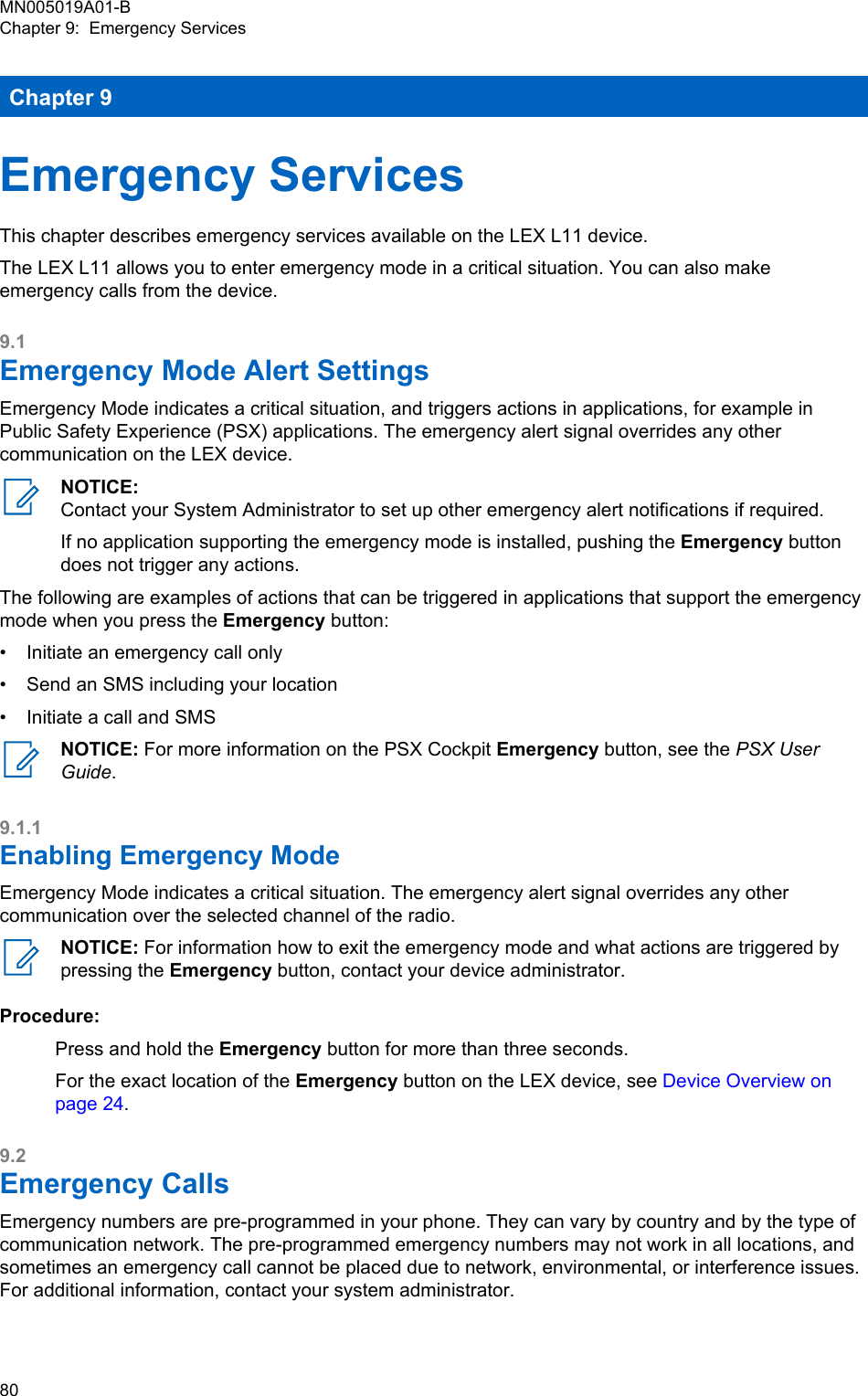Chapter 9Emergency ServicesThis chapter describes emergency services available on the LEX L11 device.The LEX L11 allows you to enter emergency mode in a critical situation. You can also makeemergency calls from the device.9.1Emergency Mode Alert SettingsEmergency Mode indicates a critical situation, and triggers actions in applications, for example inPublic Safety Experience (PSX) applications. The emergency alert signal overrides any othercommunication on the LEX device.NOTICE:Contact your System Administrator to set up other emergency alert notifications if required.If no application supporting the emergency mode is installed, pushing the Emergency buttondoes not trigger any actions.The following are examples of actions that can be triggered in applications that support the emergencymode when you press the Emergency button:• Initiate an emergency call only• Send an SMS including your location• Initiate a call and SMSNOTICE: For more information on the PSX Cockpit Emergency button, see the PSX UserGuide.9.1.1Enabling Emergency ModeEmergency Mode indicates a critical situation. The emergency alert signal overrides any othercommunication over the selected channel of the radio.NOTICE: For information how to exit the emergency mode and what actions are triggered bypressing the Emergency button, contact your device administrator.Procedure:Press and hold the Emergency button for more than three seconds.For the exact location of the Emergency button on the LEX device, see Device Overview onpage 24.9.2Emergency CallsEmergency numbers are pre-programmed in your phone. They can vary by country and by the type ofcommunication network. The pre-programmed emergency numbers may not work in all locations, andsometimes an emergency call cannot be placed due to network, environmental, or interference issues.For additional information, contact your system administrator.MN005019A01-BChapter 9:  Emergency Services80  