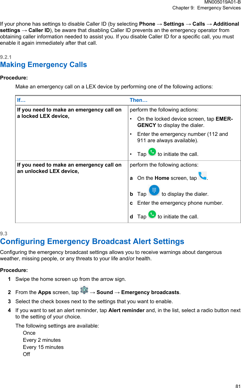 If your phone has settings to disable Caller ID (by selecting Phone → Settings → Calls → Additionalsettings → Caller ID), be aware that disabling Caller ID prevents an the emergency operator fromobtaining caller information needed to assist you. If you disable Caller ID for a specific call, you mustenable it again immediately after that call.9.2.1Making Emergency CallsProcedure:Make an emergency call on a LEX device by performing one of the following actions:If… Then…If you need to make an emergency call ona locked LEX device,perform the following actions:•On the locked device screen, tap EMER-GENCY to display the dialer.• Enter the emergency number (112 and911 are always available).• Tap   to initiate the call.If you need to make an emergency call onan unlocked LEX device,perform the following actions:aOn the Home screen, tap  .bTap   to display the dialer.cEnter the emergency phone number.dTap   to initiate the call.9.3Configuring Emergency Broadcast Alert SettingsConfiguring the emergency broadcast settings allows you to receive warnings about dangerousweather, missing people, or any threats to your life and/or health.Procedure:1Swipe the home screen up from the arrow sign.2From the Apps screen, tap   → Sound → Emergency broadcasts.3Select the check boxes next to the settings that you want to enable.4If you want to set an alert reminder, tap Alert reminder and, in the list, select a radio button nextto the setting of your choice.The following settings are available:OnceEvery 2 minutesEvery 15 minutesOffMN005019A01-BChapter 9:  Emergency Services  81