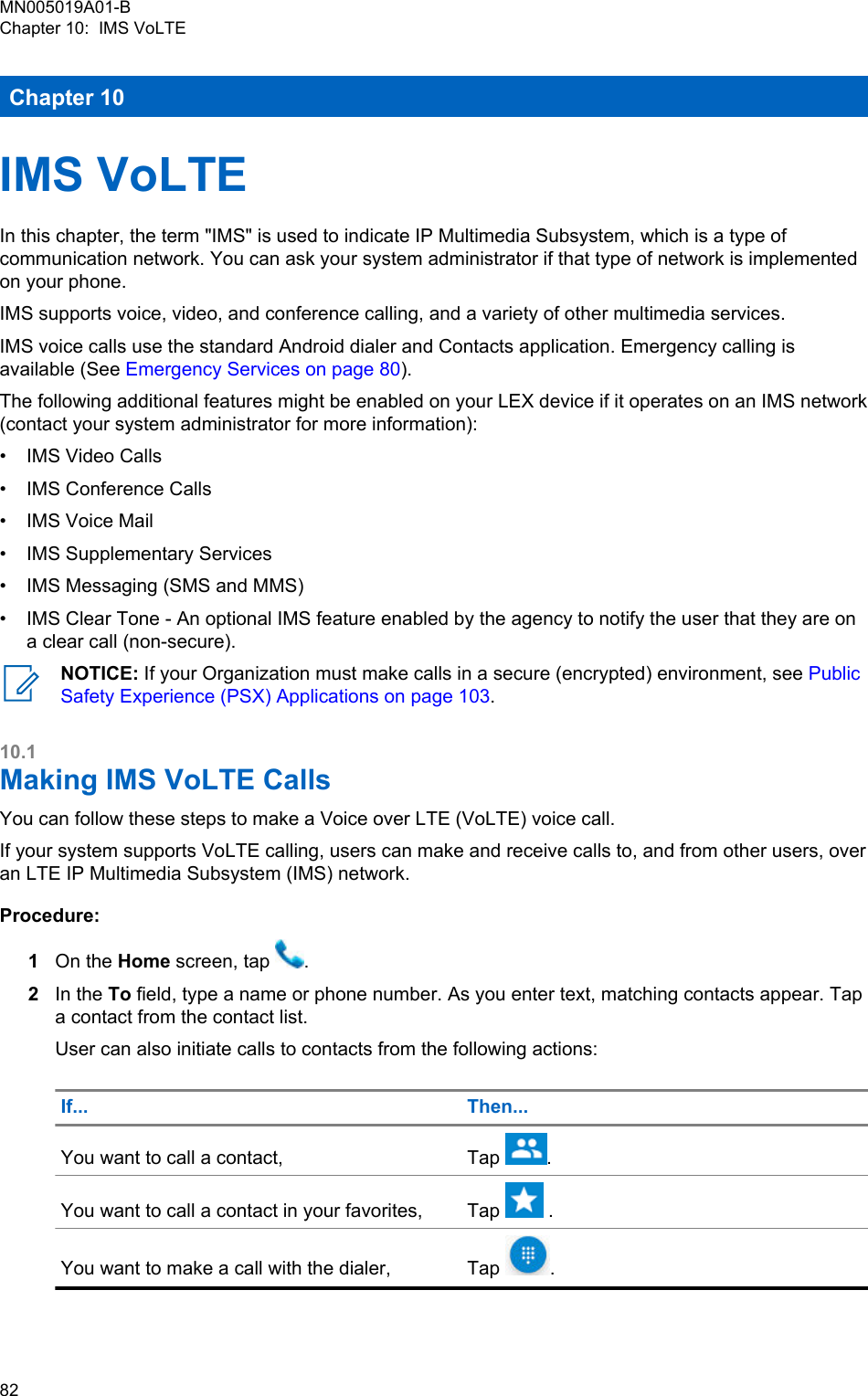 Chapter 10IMS VoLTEIn this chapter, the term &quot;IMS&quot; is used to indicate IP Multimedia Subsystem, which is a type ofcommunication network. You can ask your system administrator if that type of network is implementedon your phone.IMS supports voice, video, and conference calling, and a variety of other multimedia services.IMS voice calls use the standard Android dialer and Contacts application. Emergency calling isavailable (See Emergency Services on page 80).The following additional features might be enabled on your LEX device if it operates on an IMS network(contact your system administrator for more information):• IMS Video Calls• IMS Conference Calls• IMS Voice Mail• IMS Supplementary Services• IMS Messaging (SMS and MMS)• IMS Clear Tone - An optional IMS feature enabled by the agency to notify the user that they are ona clear call (non-secure).NOTICE: If your Organization must make calls in a secure (encrypted) environment, see PublicSafety Experience (PSX) Applications on page 103.10.1Making IMS VoLTE CallsYou can follow these steps to make a Voice over LTE (VoLTE) voice call.If your system supports VoLTE calling, users can make and receive calls to, and from other users, overan LTE IP Multimedia Subsystem (IMS) network.Procedure:1On the Home screen, tap  .2In the To field, type a name or phone number. As you enter text, matching contacts appear. Tapa contact from the contact list.User can also initiate calls to contacts from the following actions:If... Then...You want to call a contact, Tap  .You want to call a contact in your favorites, Tap   .You want to make a call with the dialer, Tap  .MN005019A01-BChapter 10:  IMS VoLTE82  