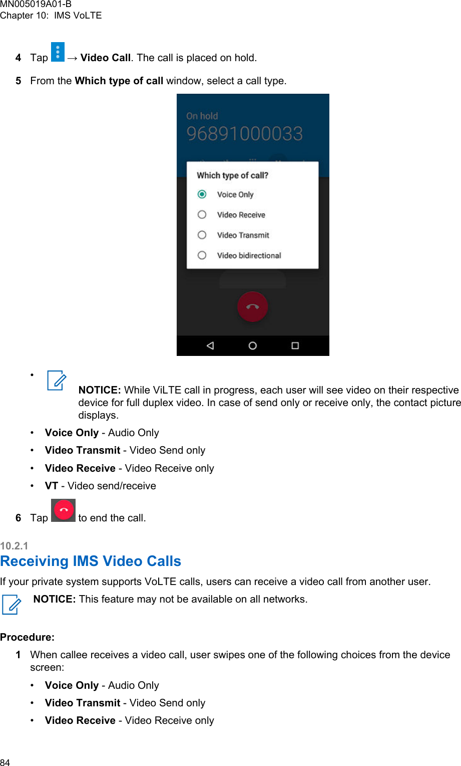 4Tap   → Video Call. The call is placed on hold.5From the Which type of call window, select a call type.•NOTICE: While ViLTE call in progress, each user will see video on their respectivedevice for full duplex video. In case of send only or receive only, the contact picturedisplays.•Voice Only - Audio Only•Video Transmit - Video Send only•Video Receive - Video Receive only•VT - Video send/receive6Tap   to end the call.10.2.1Receiving IMS Video CallsIf your private system supports VoLTE calls, users can receive a video call from another user.NOTICE: This feature may not be available on all networks.Procedure:1When callee receives a video call, user swipes one of the following choices from the devicescreen:•Voice Only - Audio Only•Video Transmit - Video Send only•Video Receive - Video Receive onlyMN005019A01-BChapter 10:  IMS VoLTE84  