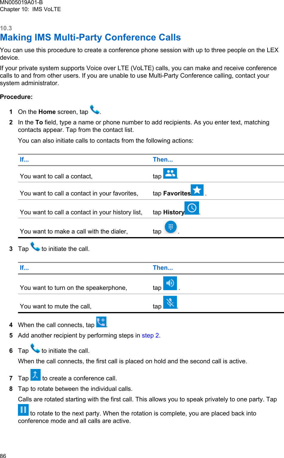 10.3Making IMS Multi-Party Conference CallsYou can use this procedure to create a conference phone session with up to three people on the LEXdevice.If your private system supports Voice over LTE (VoLTE) calls, you can make and receive conferencecalls to and from other users. If you are unable to use Multi-Party Conference calling, contact yoursystem administrator.Procedure:1On the Home screen, tap  .2In the To field, type a name or phone number to add recipients. As you enter text, matchingcontacts appear. Tap from the contact list.You can also initiate calls to contacts from the following actions:If... Then...You want to call a contact, tap  .You want to call a contact in your favorites, tap Favorites  .You want to call a contact in your history list, tap History .You want to make a call with the dialer, tap  .3Tap   to initiate the call.If... Then...You want to turn on the speakerphone, tap   .You want to mute the call, tap  .4When the call connects, tap  .5Add another recipient by performing steps in step 2.6Tap   to initiate the call.When the call connects, the first call is placed on hold and the second call is active.7Tap   to create a conference call.8Tap to rotate between the individual calls.Calls are rotated starting with the first call. This allows you to speak privately to one party. Tap to rotate to the next party. When the rotation is complete, you are placed back intoconference mode and all calls are active.MN005019A01-BChapter 10:  IMS VoLTE86  