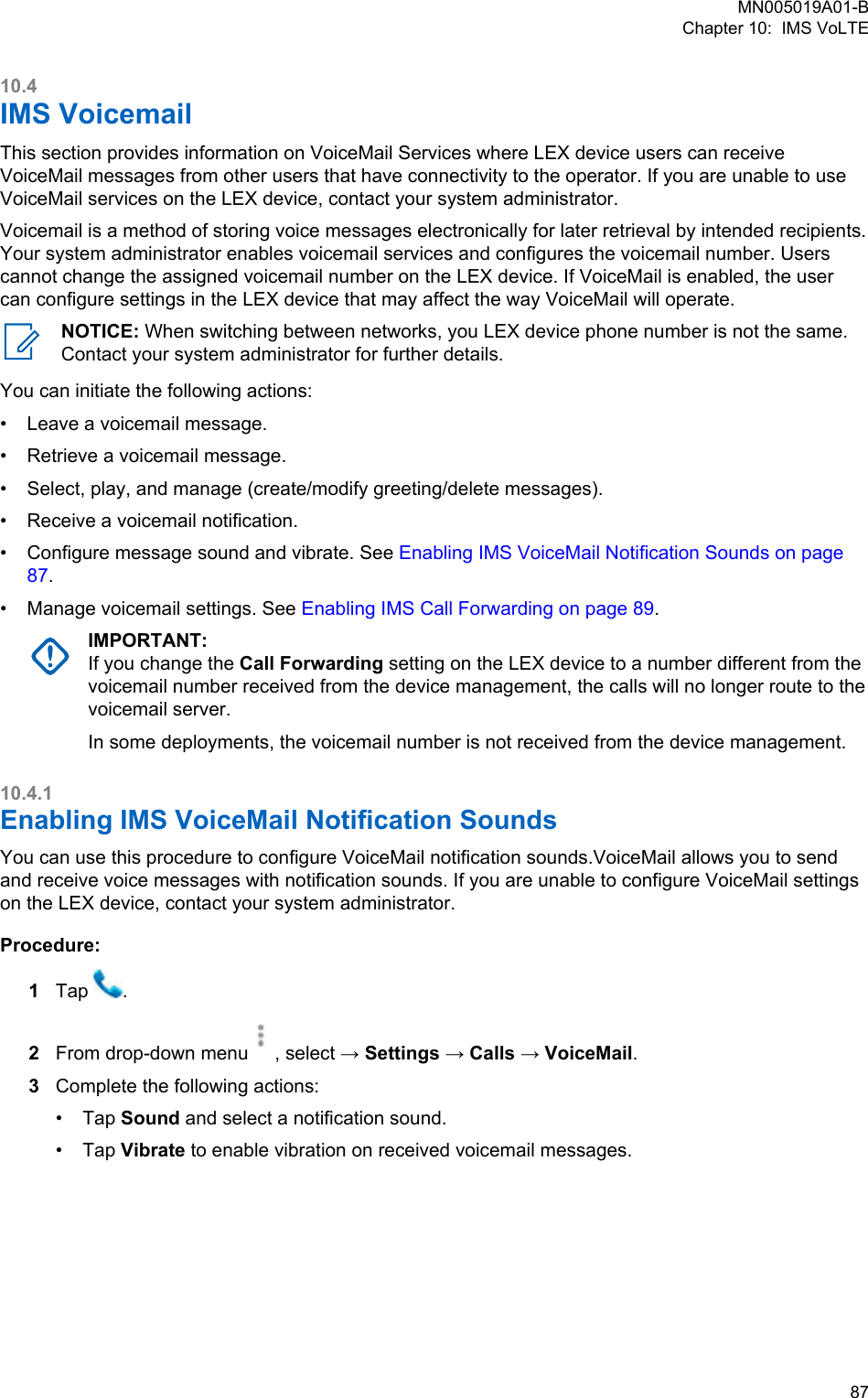 10.4IMS VoicemailThis section provides information on VoiceMail Services where LEX device users can receiveVoiceMail messages from other users that have connectivity to the operator. If you are unable to useVoiceMail services on the LEX device, contact your system administrator.Voicemail is a method of storing voice messages electronically for later retrieval by intended recipients.Your system administrator enables voicemail services and configures the voicemail number. Userscannot change the assigned voicemail number on the LEX device. If VoiceMail is enabled, the usercan configure settings in the LEX device that may affect the way VoiceMail will operate.NOTICE: When switching between networks, you LEX device phone number is not the same.Contact your system administrator for further details.You can initiate the following actions:•Leave a voicemail message.• Retrieve a voicemail message.• Select, play, and manage (create/modify greeting/delete messages).• Receive a voicemail notification.• Configure message sound and vibrate. See Enabling IMS VoiceMail Notification Sounds on page87.• Manage voicemail settings. See Enabling IMS Call Forwarding on page 89.IMPORTANT:If you change the Call Forwarding setting on the LEX device to a number different from thevoicemail number received from the device management, the calls will no longer route to thevoicemail server.In some deployments, the voicemail number is not received from the device management.10.4.1Enabling IMS VoiceMail Notification Sounds You can use this procedure to configure VoiceMail notification sounds.VoiceMail allows you to sendand receive voice messages with notification sounds. If you are unable to configure VoiceMail settingson the LEX device, contact your system administrator.Procedure:1Tap  .2From drop-down menu , select → Settings → Calls → VoiceMail.3Complete the following actions:•Tap Sound and select a notification sound.• Tap Vibrate to enable vibration on received voicemail messages.MN005019A01-BChapter 10:  IMS VoLTE  87