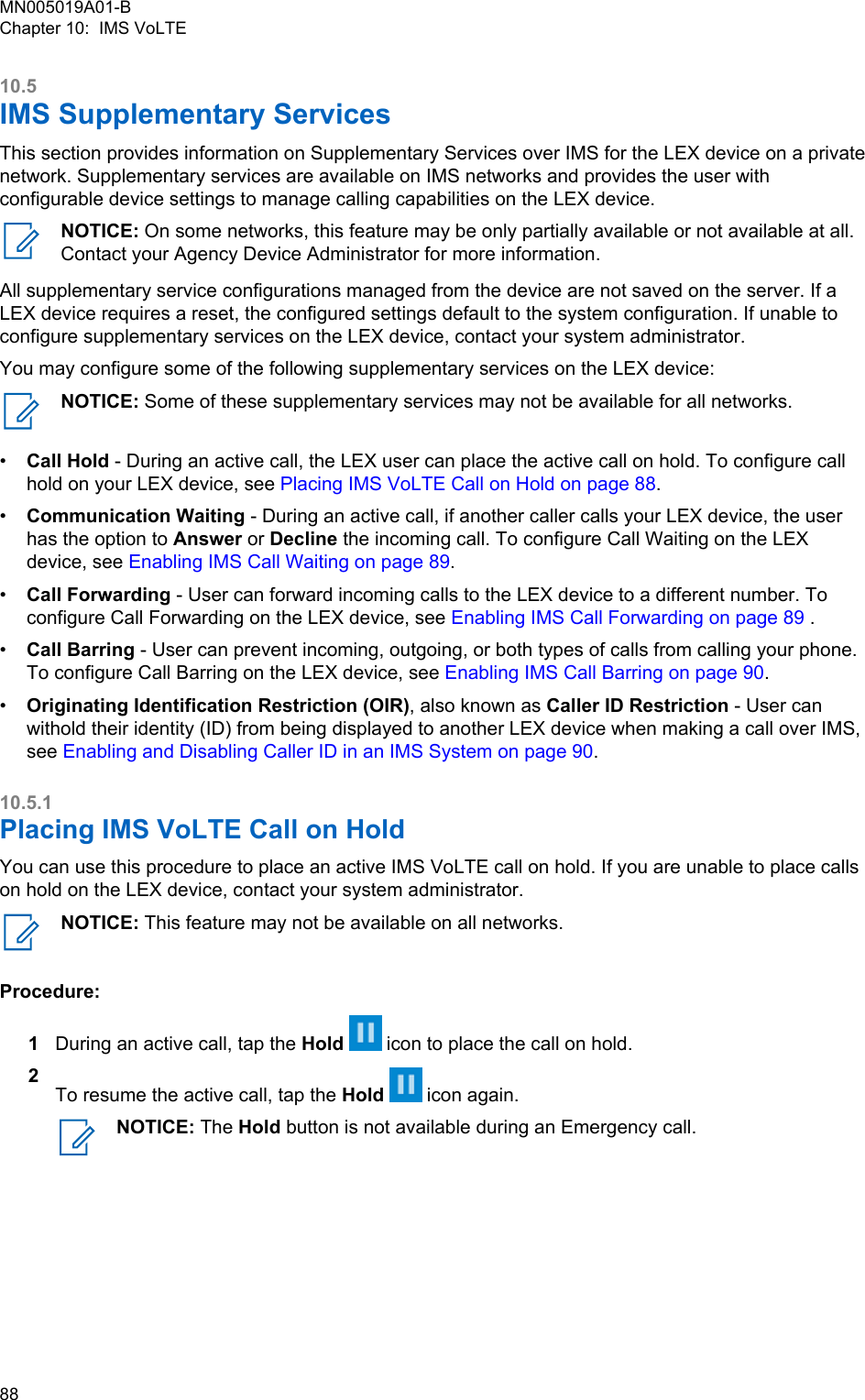 10.5IMS Supplementary ServicesThis section provides information on Supplementary Services over IMS for the LEX device on a privatenetwork. Supplementary services are available on IMS networks and provides the user withconfigurable device settings to manage calling capabilities on the LEX device.NOTICE: On some networks, this feature may be only partially available or not available at all.Contact your Agency Device Administrator for more information.All supplementary service configurations managed from the device are not saved on the server. If aLEX device requires a reset, the configured settings default to the system configuration. If unable toconfigure supplementary services on the LEX device, contact your system administrator.You may configure some of the following supplementary services on the LEX device:NOTICE: Some of these supplementary services may not be available for all networks.•Call Hold - During an active call, the LEX user can place the active call on hold. To configure callhold on your LEX device, see Placing IMS VoLTE Call on Hold on page 88.•Communication Waiting - During an active call, if another caller calls your LEX device, the userhas the option to Answer or Decline the incoming call. To configure Call Waiting on the LEXdevice, see Enabling IMS Call Waiting on page 89.•Call Forwarding - User can forward incoming calls to the LEX device to a different number. Toconfigure Call Forwarding on the LEX device, see Enabling IMS Call Forwarding on page 89 .•Call Barring - User can prevent incoming, outgoing, or both types of calls from calling your phone.To configure Call Barring on the LEX device, see Enabling IMS Call Barring on page 90.•Originating Identification Restriction (OIR), also known as Caller ID Restriction - User canwithold their identity (ID) from being displayed to another LEX device when making a call over IMS,see Enabling and Disabling Caller ID in an IMS System on page 90.10.5.1Placing IMS VoLTE Call on Hold You can use this procedure to place an active IMS VoLTE call on hold. If you are unable to place callson hold on the LEX device, contact your system administrator.NOTICE: This feature may not be available on all networks.Procedure:1During an active call, tap the Hold   icon to place the call on hold.2To resume the active call, tap the Hold   icon again.NOTICE: The Hold button is not available during an Emergency call.MN005019A01-BChapter 10:  IMS VoLTE88  