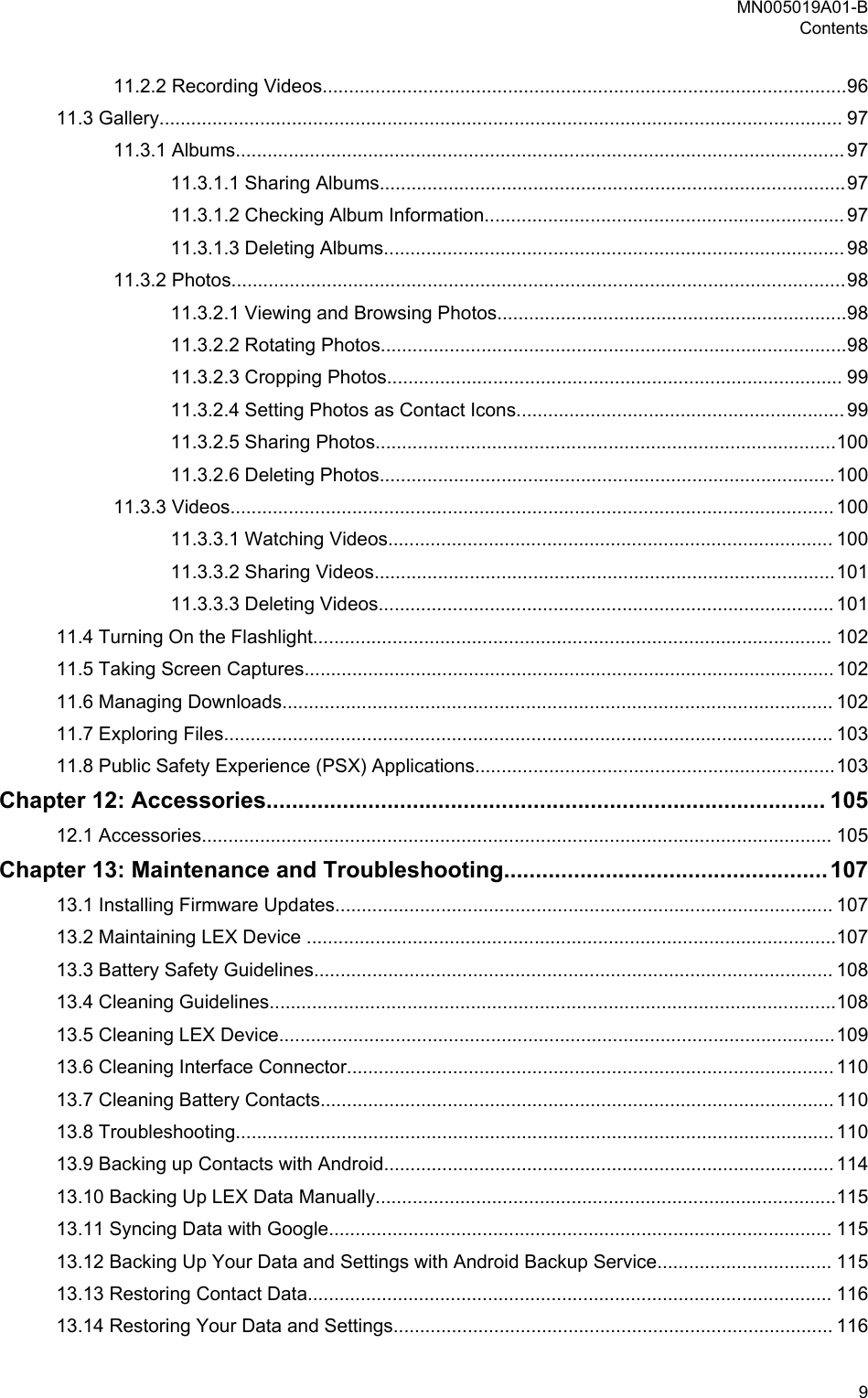 11.2.2 Recording Videos...................................................................................................9611.3 Gallery................................................................................................................................. 9711.3.1 Albums................................................................................................................... 9711.3.1.1 Sharing Albums........................................................................................9711.3.1.2 Checking Album Information.................................................................... 9711.3.1.3 Deleting Albums....................................................................................... 9811.3.2 Photos....................................................................................................................9811.3.2.1 Viewing and Browsing Photos..................................................................9811.3.2.2 Rotating Photos........................................................................................9811.3.2.3 Cropping Photos...................................................................................... 9911.3.2.4 Setting Photos as Contact Icons.............................................................. 9911.3.2.5 Sharing Photos.......................................................................................10011.3.2.6 Deleting Photos......................................................................................10011.3.3 Videos.................................................................................................................. 10011.3.3.1 Watching Videos.................................................................................... 10011.3.3.2 Sharing Videos.......................................................................................10111.3.3.3 Deleting Videos...................................................................................... 10111.4 Turning On the Flashlight.................................................................................................. 10211.5 Taking Screen Captures.................................................................................................... 10211.6 Managing Downloads........................................................................................................ 10211.7 Exploring Files................................................................................................................... 10311.8 Public Safety Experience (PSX) Applications....................................................................103Chapter 12: Accessories........................................................................................ 10512.1 Accessories....................................................................................................................... 105Chapter 13: Maintenance and Troubleshooting...................................................10713.1 Installing Firmware Updates.............................................................................................. 10713.2 Maintaining LEX Device ....................................................................................................10713.3 Battery Safety Guidelines.................................................................................................. 10813.4 Cleaning Guidelines...........................................................................................................10813.5 Cleaning LEX Device.........................................................................................................10913.6 Cleaning Interface Connector............................................................................................ 11013.7 Cleaning Battery Contacts................................................................................................. 11013.8 Troubleshooting................................................................................................................. 11013.9 Backing up Contacts with Android..................................................................................... 11413.10 Backing Up LEX Data Manually.......................................................................................11513.11 Syncing Data with Google............................................................................................... 11513.12 Backing Up Your Data and Settings with Android Backup Service................................. 11513.13 Restoring Contact Data................................................................................................... 11613.14 Restoring Your Data and Settings................................................................................... 116MN005019A01-BContents  9