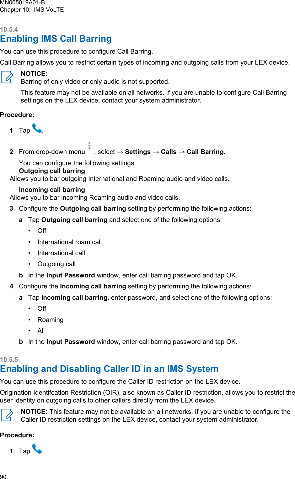 10.5.4Enabling IMS Call BarringYou can use this procedure to configure Call Barring.Call Barring allows you to restrict certain types of incoming and outgoing calls from your LEX device.NOTICE:Barring of only video or only audio is not supported.This feature may not be available on all networks. If you are unable to configure Call Barringsettings on the LEX device, contact your system administrator.Procedure:1Tap  .2From drop-down menu , select → Settings → Calls → Call Barring.You can configure the following settings:Outgoing call barringAllows you to bar outgoing International and Roaming audio and video calls.Incoming call barringAllows you to bar incoming Roaming audio and video calls.3Configure the Outgoing call barring setting by performing the following actions:aTap Outgoing call barring and select one of the following options:•Off• International roam call• International call• Outgoing callbIn the Input Password window, enter call barring password and tap OK.4Configure the Incoming call barring setting by performing the following actions:aTap Incoming call barring, enter password, and select one of the following options:• Off• Roaming• AllbIn the Input Password window, enter call barring password and tap OK.10.5.5Enabling and Disabling Caller ID in an IMS SystemYou can use this procedure to configure the Caller ID restriction on the LEX device.Origination Identifcation Restriction (OIR), also known as Caller ID restriction, allows you to restrict theuser identity on outgoing calls to other callers directly from the LEX device.NOTICE: This feature may not be available on all networks. If you are unable to configure theCaller ID restriction settings on the LEX device, contact your system administrator.Procedure:1Tap  .MN005019A01-BChapter 10:  IMS VoLTE90  