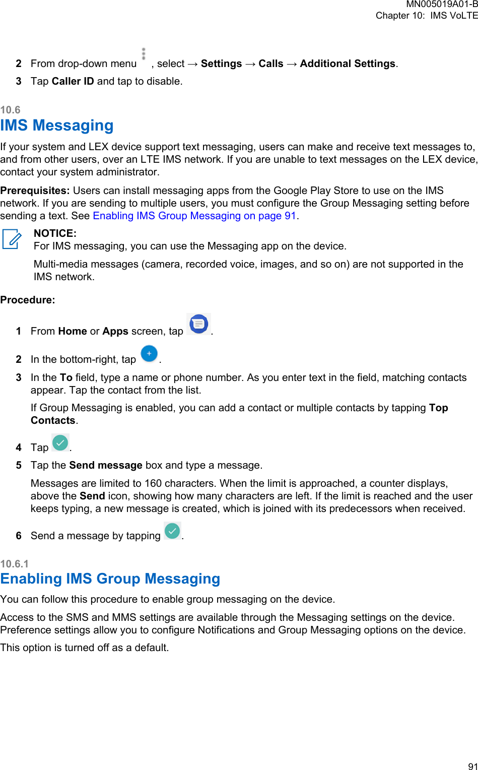 2From drop-down menu , select → Settings → Calls → Additional Settings.3Tap Caller ID and tap to disable.10.6IMS MessagingIf your system and LEX device support text messaging, users can make and receive text messages to,and from other users, over an LTE IMS network. If you are unable to text messages on the LEX device,contact your system administrator.Prerequisites: Users can install messaging apps from the Google Play Store to use on the IMSnetwork. If you are sending to multiple users, you must configure the Group Messaging setting beforesending a text. See Enabling IMS Group Messaging on page 91.NOTICE:For IMS messaging, you can use the Messaging app on the device.Multi-media messages (camera, recorded voice, images, and so on) are not supported in theIMS network.Procedure:1From Home or Apps screen, tap  .2In the bottom-right, tap  .3In the To field, type a name or phone number. As you enter text in the field, matching contactsappear. Tap the contact from the list.If Group Messaging is enabled, you can add a contact or multiple contacts by tapping TopContacts.4Tap  .5Tap the Send message box and type a message.Messages are limited to 160 characters. When the limit is approached, a counter displays,above the Send icon, showing how many characters are left. If the limit is reached and the userkeeps typing, a new message is created, which is joined with its predecessors when received.6Send a message by tapping  .10.6.1Enabling IMS Group Messaging You can follow this procedure to enable group messaging on the device.Access to the SMS and MMS settings are available through the Messaging settings on the device.Preference settings allow you to configure Notifications and Group Messaging options on the device.This option is turned off as a default.MN005019A01-BChapter 10:  IMS VoLTE  91