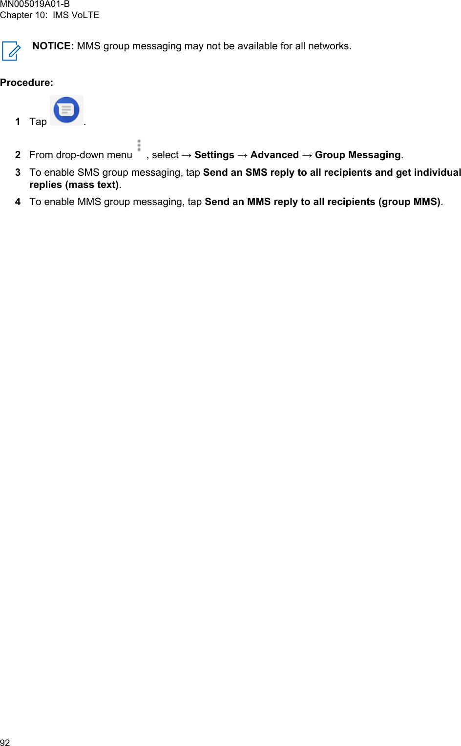 NOTICE: MMS group messaging may not be available for all networks.Procedure:1Tap  .2From drop-down menu , select → Settings → Advanced → Group Messaging.3To enable SMS group messaging, tap Send an SMS reply to all recipients and get individualreplies (mass text).4To enable MMS group messaging, tap Send an MMS reply to all recipients (group MMS).MN005019A01-BChapter 10:  IMS VoLTE92  