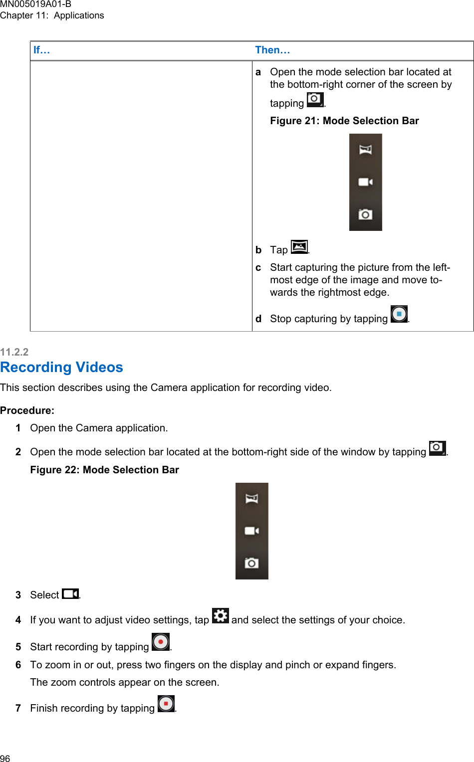 If… Then…aOpen the mode selection bar located atthe bottom-right corner of the screen bytapping  .Figure 21: Mode Selection BarbTap  .cStart capturing the picture from the left-most edge of the image and move to-wards the rightmost edge.dStop capturing by tapping  .11.2.2Recording VideosThis section describes using the Camera application for recording video.Procedure:1Open the Camera application.2Open the mode selection bar located at the bottom-right side of the window by tapping  .Figure 22: Mode Selection Bar3Select  .4If you want to adjust video settings, tap   and select the settings of your choice.5Start recording by tapping  .6To zoom in or out, press two fingers on the display and pinch or expand fingers.The zoom controls appear on the screen.7Finish recording by tapping  .MN005019A01-BChapter 11:  Applications96  