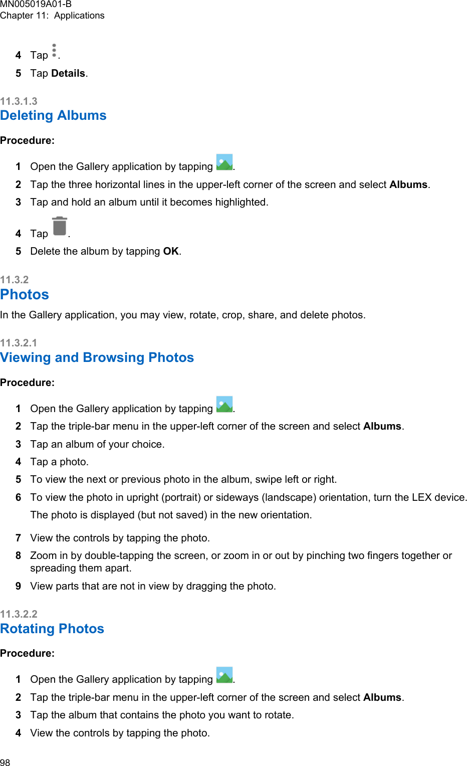 4Tap  .5Tap Details.11.3.1.3Deleting AlbumsProcedure:1Open the Gallery application by tapping  .2Tap the three horizontal lines in the upper-left corner of the screen and select Albums.3Tap and hold an album until it becomes highlighted.4Tap  .5Delete the album by tapping OK.11.3.2PhotosIn the Gallery application, you may view, rotate, crop, share, and delete photos.11.3.2.1Viewing and Browsing PhotosProcedure:1Open the Gallery application by tapping  .2Tap the triple-bar menu in the upper-left corner of the screen and select Albums.3Tap an album of your choice.4Tap a photo.5To view the next or previous photo in the album, swipe left or right.6To view the photo in upright (portrait) or sideways (landscape) orientation, turn the LEX device.The photo is displayed (but not saved) in the new orientation.7View the controls by tapping the photo.8Zoom in by double-tapping the screen, or zoom in or out by pinching two fingers together orspreading them apart.9View parts that are not in view by dragging the photo.11.3.2.2Rotating PhotosProcedure:1Open the Gallery application by tapping  .2Tap the triple-bar menu in the upper-left corner of the screen and select Albums.3Tap the album that contains the photo you want to rotate.4View the controls by tapping the photo.MN005019A01-BChapter 11:  Applications98  