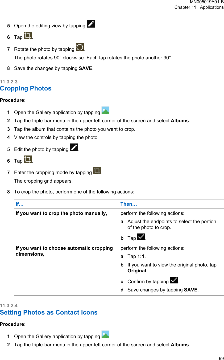 5Open the editing view by tapping  .6Tap  .7Rotate the photo by tapping  .The photo rotates 90° clockwise. Each tap rotates the photo another 90°.8Save the changes by tapping SAVE.11.3.2.3Cropping PhotosProcedure:1Open the Gallery application by tapping  .2Tap the triple-bar menu in the upper-left corner of the screen and select Albums.3Tap the album that contains the photo you want to crop.4View the controls by tapping the photo.5Edit the photo by tapping  .6Tap  .7Enter the cropping mode by tapping  .The cropping grid appears.8To crop the photo, perform one of the following actions:If… Then…If you want to crop the photo manually, perform the following actions:aAdjust the endpoints to select the portionof the photo to crop.bTap  .If you want to choose automatic croppingdimensions,perform the following actions:aTap 1:1.bIf you want to view the original photo, tapOriginal.cConfirm by tapping  .dSave changes by tapping SAVE.11.3.2.4Setting Photos as Contact IconsProcedure:1Open the Gallery application by tapping  .2Tap the triple-bar menu in the upper-left corner of the screen and select Albums.MN005019A01-BChapter 11:  Applications  99