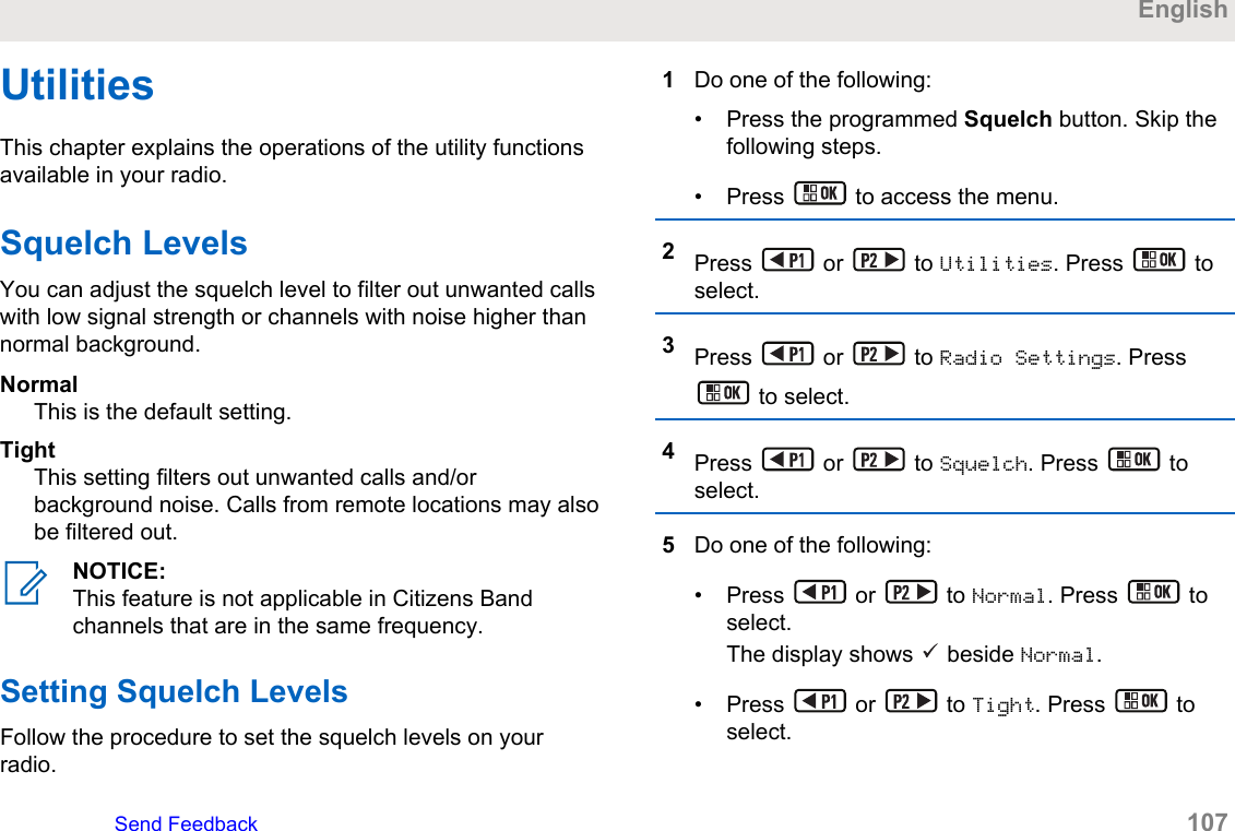 UtilitiesThis chapter explains the operations of the utility functionsavailable in your radio.Squelch LevelsYou can adjust the squelch level to filter out unwanted callswith low signal strength or channels with noise higher thannormal background.NormalThis is the default setting.TightThis setting filters out unwanted calls and/orbackground noise. Calls from remote locations may alsobe filtered out.NOTICE:This feature is not applicable in Citizens Bandchannels that are in the same frequency.Setting Squelch LevelsFollow the procedure to set the squelch levels on yourradio.1Do one of the following:• Press the programmed Squelch button. Skip thefollowing steps.• Press   to access the menu.2Press   or   to Utilities. Press   toselect.3Press   or   to Radio Settings. Press to select.4Press   or   to Squelch. Press   toselect.5Do one of the following:• Press   or   to Normal. Press   toselect.The display shows   beside Normal.• Press   or   to Tight. Press   toselect.EnglishSend Feedback   107