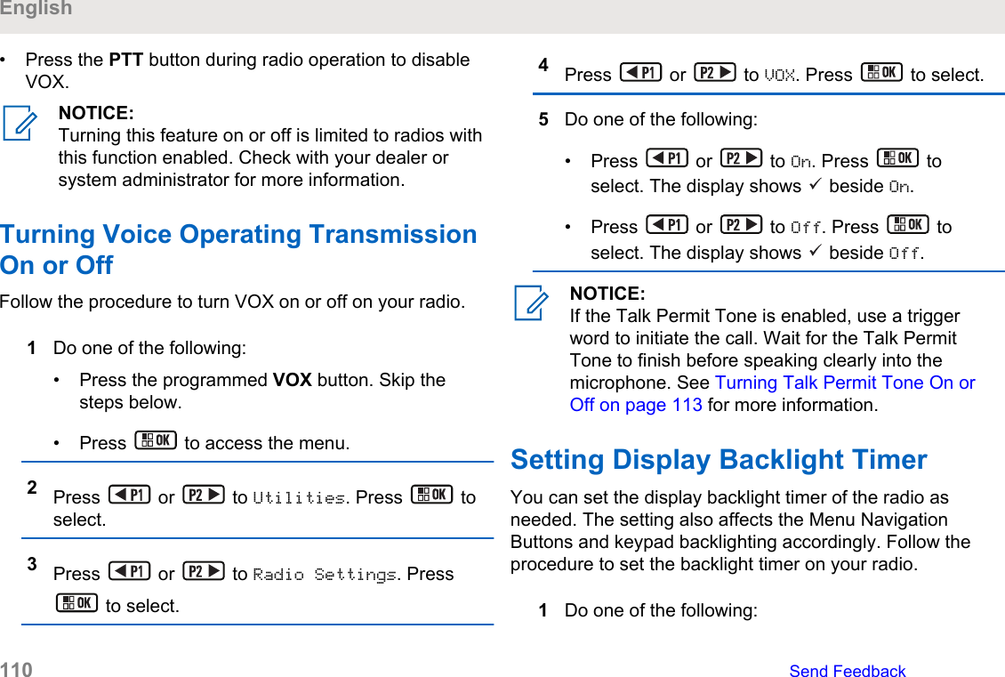 • Press the PTT button during radio operation to disableVOX.NOTICE:Turning this feature on or off is limited to radios withthis function enabled. Check with your dealer orsystem administrator for more information.Turning Voice Operating TransmissionOn or OffFollow the procedure to turn VOX on or off on your radio.1Do one of the following:• Press the programmed VOX button. Skip thesteps below.• Press   to access the menu.2Press   or   to Utilities. Press   toselect.3Press   or   to Radio Settings. Press to select.4Press   or   to VOX. Press   to select.5Do one of the following:• Press   or   to On. Press   toselect. The display shows   beside On.• Press   or   to Off. Press   toselect. The display shows   beside Off.NOTICE:If the Talk Permit Tone is enabled, use a triggerword to initiate the call. Wait for the Talk PermitTone to finish before speaking clearly into themicrophone. See Turning Talk Permit Tone On orOff on page 113 for more information.Setting Display Backlight TimerYou can set the display backlight timer of the radio asneeded. The setting also affects the Menu NavigationButtons and keypad backlighting accordingly. Follow theprocedure to set the backlight timer on your radio.1Do one of the following:English110   Send Feedback