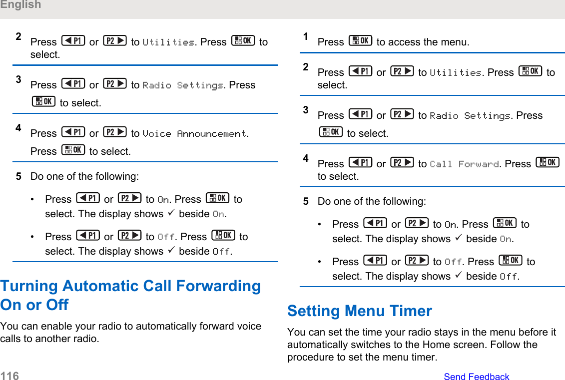 2Press   or   to Utilities. Press   toselect.3Press   or   to Radio Settings. Press to select.4Press   or   to Voice Announcement.Press   to select.5Do one of the following:• Press   or   to On. Press   toselect. The display shows   beside On.• Press   or   to Off. Press   toselect. The display shows   beside Off.Turning Automatic Call ForwardingOn or OffYou can enable your radio to automatically forward voicecalls to another radio.1Press   to access the menu.2Press   or   to Utilities. Press   toselect.3Press   or   to Radio Settings. Press to select.4Press   or   to Call Forward. Press to select.5Do one of the following:• Press   or   to On. Press   toselect. The display shows   beside On.• Press   or   to Off. Press   toselect. The display shows   beside Off.Setting Menu TimerYou can set the time your radio stays in the menu before itautomatically switches to the Home screen. Follow theprocedure to set the menu timer.English116   Send Feedback