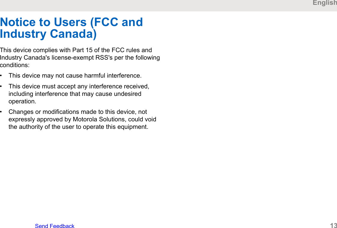 Notice to Users (FCC andIndustry Canada)This device complies with Part 15 of the FCC rules andIndustry Canada&apos;s license-exempt RSS&apos;s per the followingconditions:• This device may not cause harmful interference.• This device must accept any interference received,including interference that may cause undesiredoperation.• Changes or modifications made to this device, notexpressly approved by Motorola Solutions, could voidthe authority of the user to operate this equipment.EnglishSend Feedback   13
