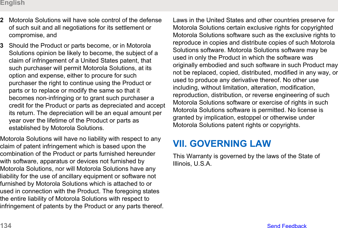 2Motorola Solutions will have sole control of the defenseof such suit and all negotiations for its settlement orcompromise, and3Should the Product or parts become, or in MotorolaSolutions opinion be likely to become, the subject of aclaim of infringement of a United States patent, thatsuch purchaser will permit Motorola Solutions, at itsoption and expense, either to procure for suchpurchaser the right to continue using the Product orparts or to replace or modify the same so that itbecomes non-infringing or to grant such purchaser acredit for the Product or parts as depreciated and acceptits return. The depreciation will be an equal amount peryear over the lifetime of the Product or parts asestablished by Motorola Solutions.Motorola Solutions will have no liability with respect to anyclaim of patent infringement which is based upon thecombination of the Product or parts furnished hereunderwith software, apparatus or devices not furnished byMotorola Solutions, nor will Motorola Solutions have anyliability for the use of ancillary equipment or software notfurnished by Motorola Solutions which is attached to orused in connection with the Product. The foregoing statesthe entire liability of Motorola Solutions with respect toinfringement of patents by the Product or any parts thereof.Laws in the United States and other countries preserve forMotorola Solutions certain exclusive rights for copyrightedMotorola Solutions software such as the exclusive rights toreproduce in copies and distribute copies of such MotorolaSolutions software. Motorola Solutions software may beused in only the Product in which the software wasoriginally embodied and such software in such Product maynot be replaced, copied, distributed, modified in any way, orused to produce any derivative thereof. No other useincluding, without limitation, alteration, modification,reproduction, distribution, or reverse engineering of suchMotorola Solutions software or exercise of rights in suchMotorola Solutions software is permitted. No license isgranted by implication, estoppel or otherwise underMotorola Solutions patent rights or copyrights.VII. GOVERNING LAWThis Warranty is governed by the laws of the State ofIllinois, U.S.A.English134   Send Feedback