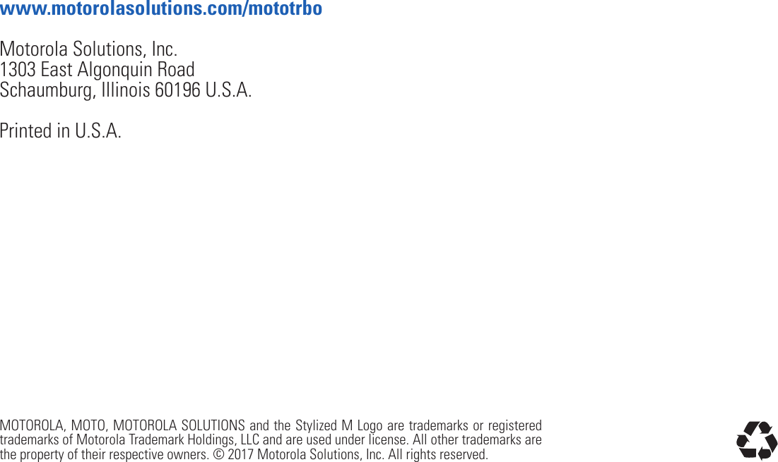 MOTOROLA, MOTO, MOTOROLA SOLUTIONS and the Stylized M Logo are trademarks or registered trademarks of Motorola Trademark Holdings, LLC and are used under license. All other trademarks are the property of their respective owners. © 2017 Motorola Solutions, Inc. All rights reserved.Motorola Solutions, Inc.1303 East Algonquin RoadSchaumburg, Illinois 60196 U.S.A.Printed in U.S.A.www.motorolasolutions.com/mototrbo