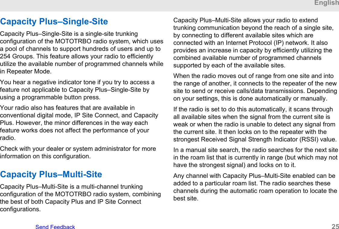 Capacity Plus–Single-SiteCapacity Plus–Single-Site is a single-site trunkingconfiguration of the MOTOTRBO radio system, which usesa pool of channels to support hundreds of users and up to254 Groups. This feature allows your radio to efficientlyutilize the available number of programmed channels whilein Repeater Mode.You hear a negative indicator tone if you try to access afeature not applicable to Capacity Plus–Single-Site byusing a programmable button press.Your radio also has features that are available inconventional digital mode, IP Site Connect, and CapacityPlus. However, the minor differences in the way eachfeature works does not affect the performance of yourradio.Check with your dealer or system administrator for moreinformation on this configuration.Capacity Plus–Multi-SiteCapacity Plus–Multi-Site is a multi-channel trunkingconfiguration of the MOTOTRBO radio system, combiningthe best of both Capacity Plus and IP Site Connectconfigurations.Capacity Plus–Multi-Site allows your radio to extendtrunking communication beyond the reach of a single site,by connecting to different available sites which areconnected with an Internet Protocol (IP) network. It alsoprovides an increase in capacity by efficiently utilizing thecombined available number of programmed channelssupported by each of the available sites.When the radio moves out of range from one site and intothe range of another, it connects to the repeater of the newsite to send or receive calls/data transmissions. Dependingon your settings, this is done automatically or manually.If the radio is set to do this automatically, it scans throughall available sites when the signal from the current site isweak or when the radio is unable to detect any signal fromthe current site. It then locks on to the repeater with thestrongest Received Signal Strength Indicator (RSSI) value.In a manual site search, the radio searches for the next sitein the roam list that is currently in range (but which may nothave the strongest signal) and locks on to it.Any channel with Capacity Plus–Multi-Site enabled can beadded to a particular roam list. The radio searches thesechannels during the automatic roam operation to locate thebest site.EnglishSend Feedback   25