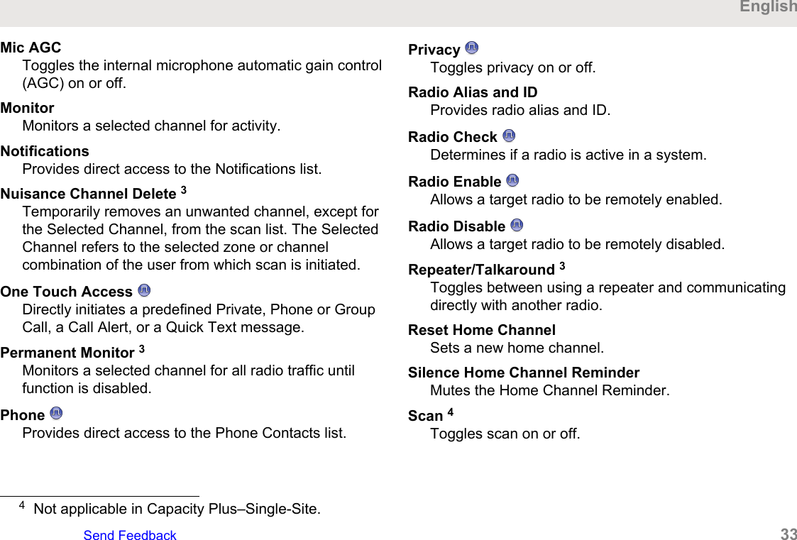 Mic AGCToggles the internal microphone automatic gain control(AGC) on or off.MonitorMonitors a selected channel for activity.NotificationsProvides direct access to the Notifications list.Nuisance Channel Delete 3Temporarily removes an unwanted channel, except forthe Selected Channel, from the scan list. The SelectedChannel refers to the selected zone or channelcombination of the user from which scan is initiated.One Touch Access Directly initiates a predefined Private, Phone or GroupCall, a Call Alert, or a Quick Text message.Permanent Monitor 3Monitors a selected channel for all radio traffic untilfunction is disabled.Phone Provides direct access to the Phone Contacts list.Privacy Toggles privacy on or off.Radio Alias and IDProvides radio alias and ID.Radio Check Determines if a radio is active in a system.Radio Enable Allows a target radio to be remotely enabled.Radio Disable Allows a target radio to be remotely disabled.Repeater/Talkaround 3Toggles between using a repeater and communicatingdirectly with another radio.Reset Home ChannelSets a new home channel.Silence Home Channel ReminderMutes the Home Channel Reminder.Scan 4Toggles scan on or off.4Not applicable in Capacity Plus–Single-Site.EnglishSend Feedback   33
