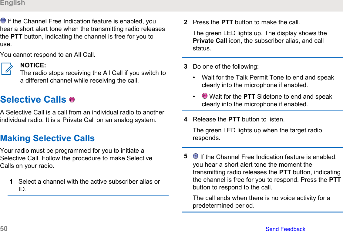  If the Channel Free Indication feature is enabled, youhear a short alert tone when the transmitting radio releasesthe PTT button, indicating the channel is free for you touse.You cannot respond to an All Call.NOTICE:The radio stops receiving the All Call if you switch toa different channel while receiving the call.Selective Calls   A Selective Call is a call from an individual radio to anotherindividual radio. It is a Private Call on an analog system.Making Selective CallsYour radio must be programmed for you to initiate aSelective Call. Follow the procedure to make SelectiveCalls on your radio.1Select a channel with the active subscriber alias orID.2Press the PTT button to make the call.The green LED lights up. The display shows thePrivate Call icon, the subscriber alias, and callstatus.3Do one of the following:• Wait for the Talk Permit Tone to end and speakclearly into the microphone if enabled.•  Wait for the PTT Sidetone to end and speakclearly into the microphone if enabled.4Release the PTT button to listen.The green LED lights up when the target radioresponds.5 If the Channel Free Indication feature is enabled,you hear a short alert tone the moment thetransmitting radio releases the PTT button, indicatingthe channel is free for you to respond. Press the PTTbutton to respond to the call.The call ends when there is no voice activity for apredetermined period.English50   Send Feedback