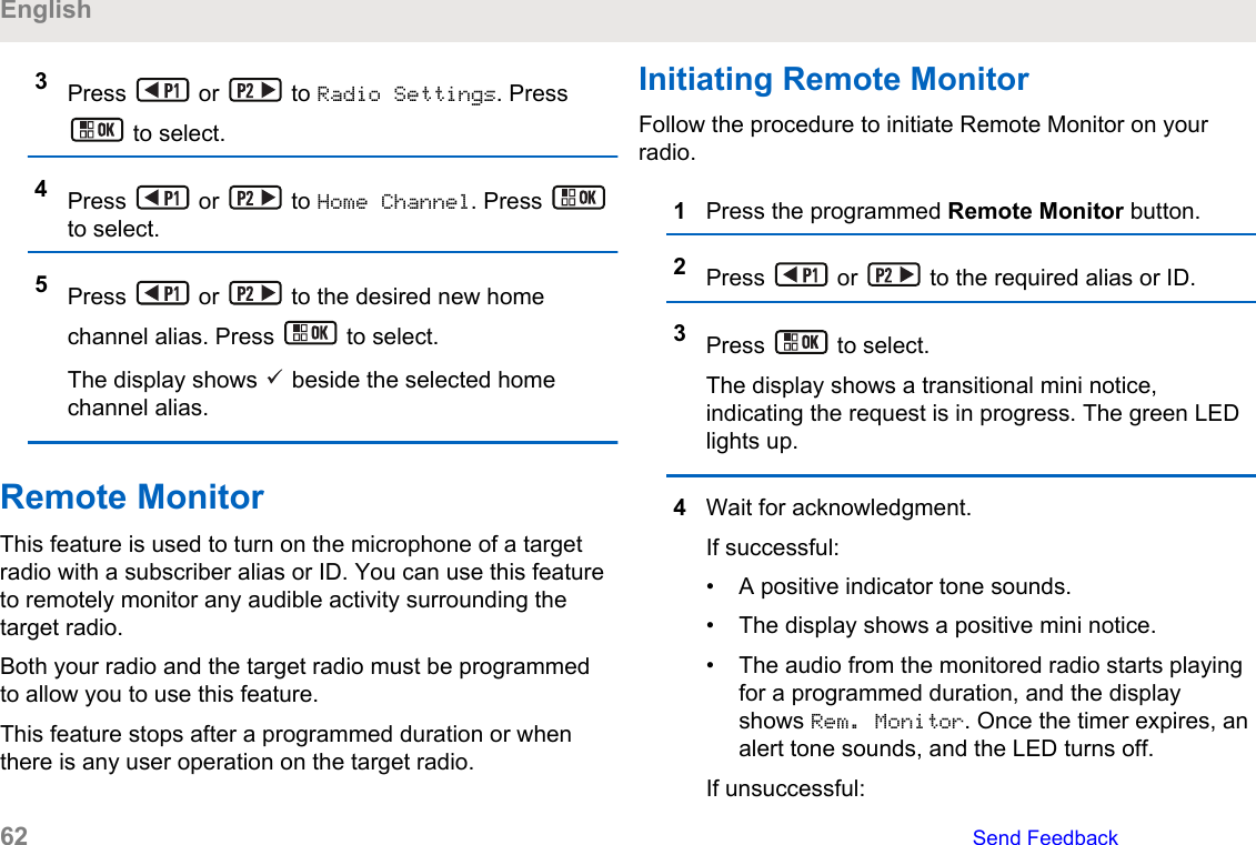 3Press   or   to Radio Settings. Press to select.4Press   or   to Home Channel. Press to select.5Press   or   to the desired new homechannel alias. Press   to select.The display shows   beside the selected homechannel alias.Remote MonitorThis feature is used to turn on the microphone of a targetradio with a subscriber alias or ID. You can use this featureto remotely monitor any audible activity surrounding thetarget radio.Both your radio and the target radio must be programmedto allow you to use this feature.This feature stops after a programmed duration or whenthere is any user operation on the target radio.Initiating Remote MonitorFollow the procedure to initiate Remote Monitor on yourradio.1Press the programmed Remote Monitor button.2Press   or   to the required alias or ID.3Press   to select.The display shows a transitional mini notice,indicating the request is in progress. The green LEDlights up.4Wait for acknowledgment.If successful:• A positive indicator tone sounds.• The display shows a positive mini notice.• The audio from the monitored radio starts playingfor a programmed duration, and the displayshows Rem. Monitor. Once the timer expires, analert tone sounds, and the LED turns off.If unsuccessful:English62   Send Feedback