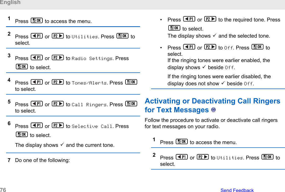 1Press   to access the menu.2Press   or   to Utilities. Press   toselect.3Press   or   to Radio Settings. Press to select.4Press   or   to Tones/Alerts. Press to select.5Press   or   to Call Ringers. Press to select.6Press   or   to Selective Call. Press to select.The display shows   and the current tone.7Do one of the following:• Press   or   to the required tone. Press to select.The display shows   and the selected tone.• Press   or   to Off. Press   toselect.If the ringing tones were earlier enabled, thedisplay shows   beside Off.If the ringing tones were earlier disabled, thedisplay does not show   beside Off.Activating or Deactivating Call Ringersfor Text Messages   Follow the procedure to activate or deactivate call ringersfor text messages on your radio.1Press   to access the menu.2Press   or   to Utilities. Press   toselect.English76   Send Feedback