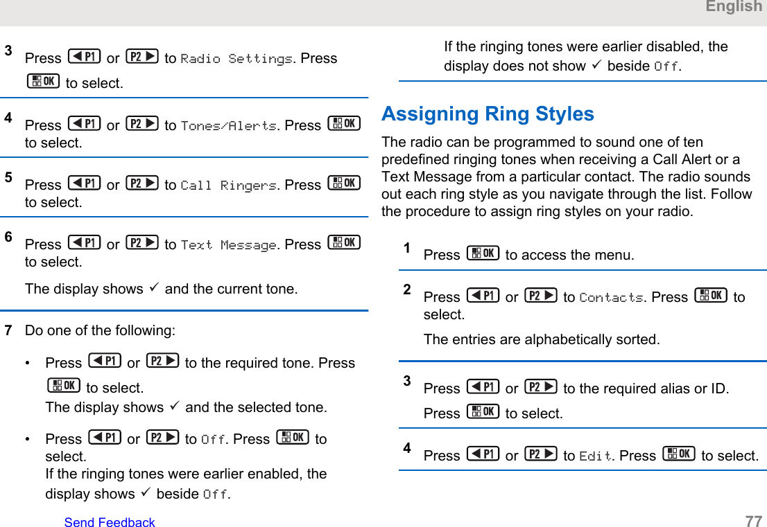 3Press   or   to Radio Settings. Press to select.4Press   or   to Tones/Alerts. Press to select.5Press   or   to Call Ringers. Press to select.6Press   or   to Text Message. Press to select.The display shows   and the current tone.7Do one of the following:• Press   or   to the required tone. Press to select.The display shows   and the selected tone.• Press   or   to Off. Press   toselect.If the ringing tones were earlier enabled, thedisplay shows   beside Off.If the ringing tones were earlier disabled, thedisplay does not show   beside Off.Assigning Ring StylesThe radio can be programmed to sound one of tenpredefined ringing tones when receiving a Call Alert or aText Message from a particular contact. The radio soundsout each ring style as you navigate through the list. Followthe procedure to assign ring styles on your radio.1Press   to access the menu.2Press   or   to Contacts. Press   toselect.The entries are alphabetically sorted.3Press   or   to the required alias or ID.Press   to select.4Press   or   to Edit. Press   to select.EnglishSend Feedback   77