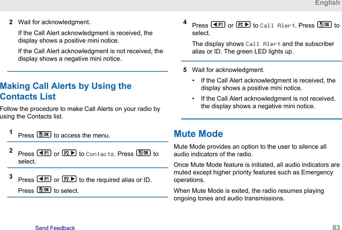 2Wait for acknowledgment.If the Call Alert acknowledgment is received, thedisplay shows a positive mini notice.If the Call Alert acknowledgment is not received, thedisplay shows a negative mini notice.Making Call Alerts by Using theContacts ListFollow the procedure to make Call Alerts on your radio byusing the Contacts list.1Press   to access the menu.2Press   or   to Contacts. Press   toselect.3Press   or   to the required alias or ID.Press   to select.4Press   or   to Call Alert. Press   toselect.The display shows Call Alert and the subscriberalias or ID. The green LED lights up.5Wait for acknowledgment.• If the Call Alert acknowledgment is received, thedisplay shows a positive mini notice.• If the Call Alert acknowledgment is not received,the display shows a negative mini notice.Mute ModeMute Mode provides an option to the user to silence allaudio indicators of the radio.Once Mute Mode feature is initiated, all audio indicators aremuted except higher priority features such as Emergencyoperations.When Mute Mode is exited, the radio resumes playingongoing tones and audio transmissions.EnglishSend Feedback   83