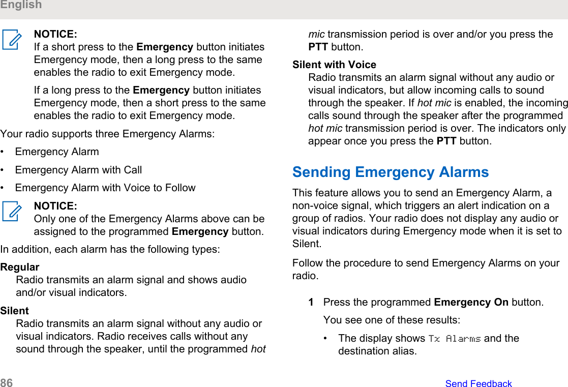 NOTICE:If a short press to the Emergency button initiatesEmergency mode, then a long press to the sameenables the radio to exit Emergency mode.If a long press to the Emergency button initiatesEmergency mode, then a short press to the sameenables the radio to exit Emergency mode.Your radio supports three Emergency Alarms:• Emergency Alarm• Emergency Alarm with Call• Emergency Alarm with Voice to FollowNOTICE:Only one of the Emergency Alarms above can beassigned to the programmed Emergency button.In addition, each alarm has the following types:RegularRadio transmits an alarm signal and shows audioand/or visual indicators.SilentRadio transmits an alarm signal without any audio orvisual indicators. Radio receives calls without anysound through the speaker, until the programmed hotmic transmission period is over and/or you press thePTT button.Silent with VoiceRadio transmits an alarm signal without any audio orvisual indicators, but allow incoming calls to soundthrough the speaker. If hot mic is enabled, the incomingcalls sound through the speaker after the programmedhot mic transmission period is over. The indicators onlyappear once you press the PTT button.Sending Emergency Alarms This feature allows you to send an Emergency Alarm, anon-voice signal, which triggers an alert indication on agroup of radios. Your radio does not display any audio orvisual indicators during Emergency mode when it is set toSilent.Follow the procedure to send Emergency Alarms on yourradio.1Press the programmed Emergency On button.You see one of these results:• The display shows Tx Alarms and thedestination alias.English86   Send Feedback