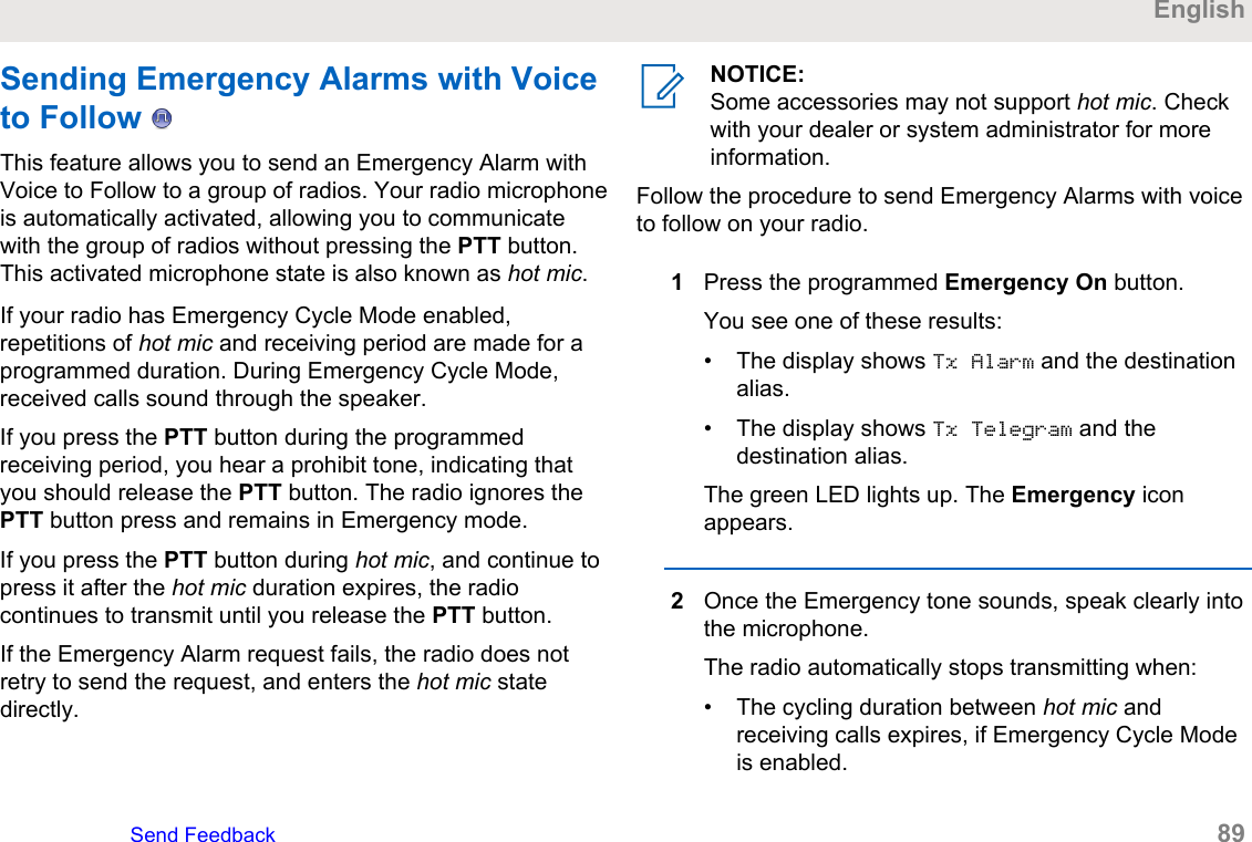 Sending Emergency Alarms with Voiceto Follow   This feature allows you to send an Emergency Alarm withVoice to Follow to a group of radios. Your radio microphoneis automatically activated, allowing you to communicatewith the group of radios without pressing the PTT button.This activated microphone state is also known as hot mic.If your radio has Emergency Cycle Mode enabled,repetitions of hot mic and receiving period are made for aprogrammed duration. During Emergency Cycle Mode,received calls sound through the speaker.If you press the PTT button during the programmedreceiving period, you hear a prohibit tone, indicating thatyou should release the PTT button. The radio ignores thePTT button press and remains in Emergency mode.If you press the PTT button during hot mic, and continue topress it after the hot mic duration expires, the radiocontinues to transmit until you release the PTT button.If the Emergency Alarm request fails, the radio does notretry to send the request, and enters the hot mic statedirectly.NOTICE:Some accessories may not support hot mic. Checkwith your dealer or system administrator for moreinformation.Follow the procedure to send Emergency Alarms with voiceto follow on your radio.1Press the programmed Emergency On button.You see one of these results:• The display shows Tx Alarm and the destinationalias.• The display shows Tx Telegram and thedestination alias.The green LED lights up. The Emergency iconappears.2Once the Emergency tone sounds, speak clearly intothe microphone.The radio automatically stops transmitting when:• The cycling duration between hot mic andreceiving calls expires, if Emergency Cycle Modeis enabled.EnglishSend Feedback   89