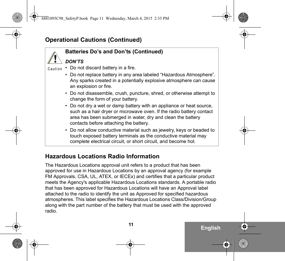 11 EnglishOperational Cautions (Continued)Hazardous Locations Radio InformationThe Hazardous Locations approval unit refers to a product that has been approved for use in Hazardous Locations by an approval agency (for example FM Approvals, CSA, UL, ATEX, or IECEx) and certifies that a particular product meets the Agency&apos;s applicable Hazardous Locations standards. A portable radio that has been approved for Hazardous Locations will have an Approval label attached to the radio to identify the unit as Approved for specified hazardous atmospheres. This label specifies the Hazardous Locations Class/Division/Group along with the part number of the battery that must be used with the approved radio.Batteries Do’s and Don’ts (Continued)DON’TS• Do not discard battery in a fire.• Do not replace battery in any area labeled “Hazardous Atmosphere”. Any sparks created in a potentially explosive atmosphere can cause an explosion or fire.• Do not disassemble, crush, puncture, shred, or otherwise attempt to change the form of your battery.• Do not dry a wet or damp battery with an appliance or heat source, such as a hair dryer or microwave oven. If the radio battery contact area has been submerged in water, dry and clean the battery contacts before attaching the battery.• Do not allow conductive material such as jewelry, keys or beaded to touch exposed battery terminals as the conductive material may complete electrical circuit, or short circuit, and become hot.C a u t i o n6881095C98_SafetyP.book  Page 11  Wednesday, March 4, 2015  2:35 PM