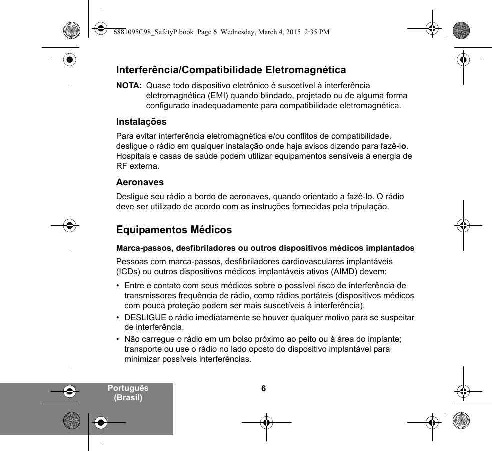 6Português (Brasil)Interferência/Compatibilidade EletromagnéticaNOTA: Quase todo dispositivo eletrônico é suscetível à interferência eletromagnética (EMI) quando blindado, projetado ou de alguma forma configurado inadequadamente para compatibilidade eletromagnética.InstalaçõesPara evitar interferência eletromagnética e/ou conflitos de compatibilidade, desligue o rádio em qualquer instalação onde haja avisos dizendo para fazê-lo. Hospitais e casas de saúde podem utilizar equipamentos sensíveis à energia de RF externa.AeronavesDesligue seu rádio a bordo de aeronaves, quando orientado a fazê-lo. O rádio deve ser utilizado de acordo com as instruções fornecidas pela tripulação.Equipamentos MédicosMarca-passos, desfibriladores ou outros dispositivos médicos implantadosPessoas com marca-passos, desfibriladores cardiovasculares implantáveis (ICDs) ou outros dispositivos médicos implantáveis ativos (AIMD) devem:• Entre e contato com seus médicos sobre o possível risco de interferência de transmissores frequência de rádio, como rádios portáteis (dispositivos médicos com pouca proteção podem ser mais suscetíveis à interferência).• DESLIGUE o rádio imediatamente se houver qualquer motivo para se suspeitar de interferência.• Não carregue o rádio em um bolso próximo ao peito ou à área do implante; transporte ou use o rádio no lado oposto do dispositivo implantável para minimizar possíveis interferências.6881095C98_SafetyP.book  Page 6  Wednesday, March 4, 2015  2:35 PM