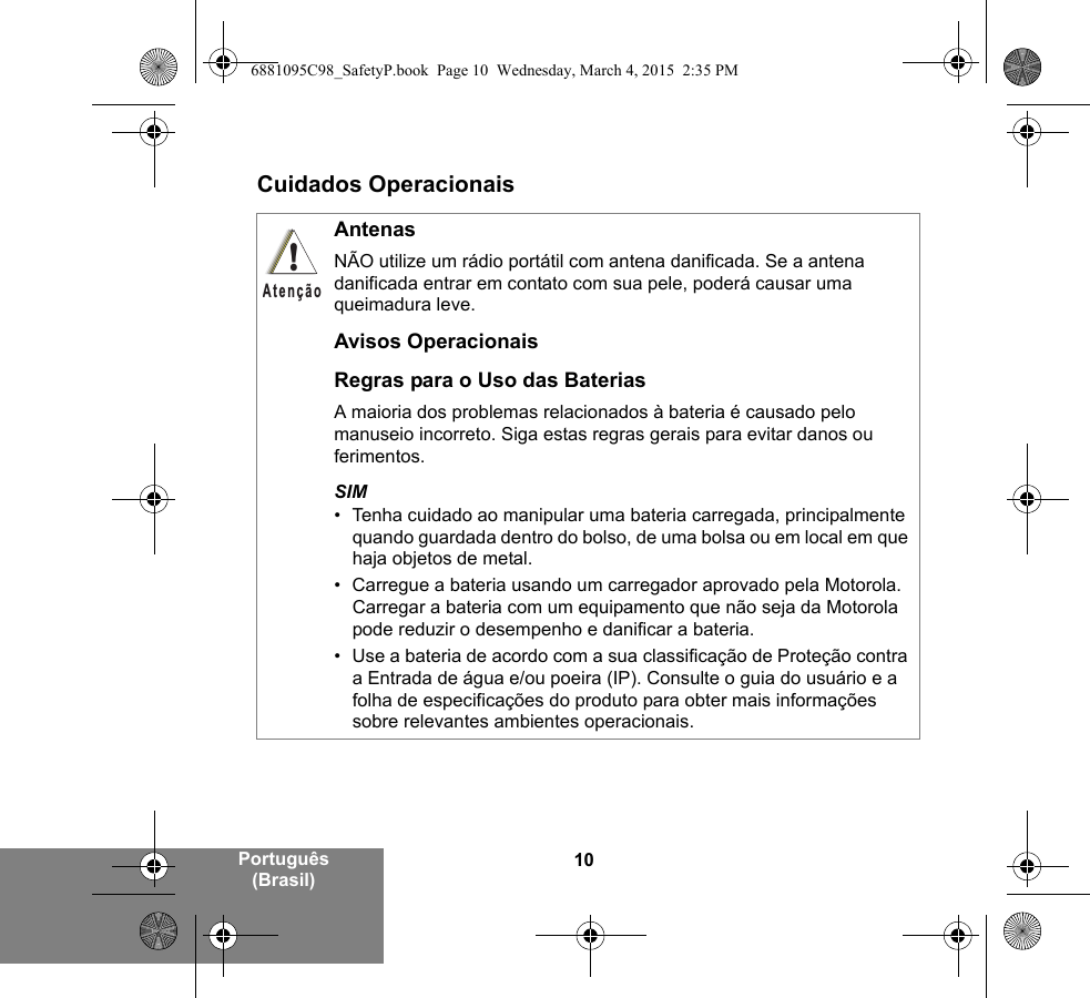 10Português (Brasil)Cuidados OperacionaisAntenasNÃO utilize um rádio portátil com antena danificada. Se a antena danificada entrar em contato com sua pele, poderá causar uma queimadura leve.Avisos OperacionaisRegras para o Uso das BateriasA maioria dos problemas relacionados à bateria é causado pelo manuseio incorreto. Siga estas regras gerais para evitar danos ou ferimentos.SIM• Tenha cuidado ao manipular uma bateria carregada, principalmente quando guardada dentro do bolso, de uma bolsa ou em local em que haja objetos de metal.• Carregue a bateria usando um carregador aprovado pela Motorola. Carregar a bateria com um equipamento que não seja da Motorola pode reduzir o desempenho e danificar a bateria.• Use a bateria de acordo com a sua classificação de Proteção contra a Entrada de água e/ou poeira (IP). Consulte o guia do usuário e a folha de especificações do produto para obter mais informações sobre relevantes ambientes operacionais.!Atenção6881095C98_SafetyP.book  Page 10  Wednesday, March 4, 2015  2:35 PM