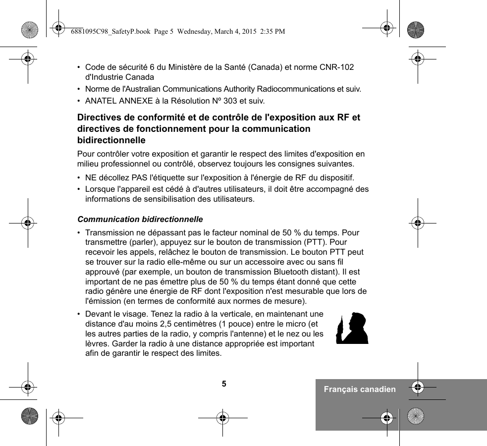 5Français canadien• Code de sécurité 6 du Ministère de la Santé (Canada) et norme CNR-102 d&apos;Industrie Canada• Norme de l&apos;Australian Communications Authority Radiocommunications et suiv.• ANATEL ANNEXE à la Résolution Nº 303 et suiv.Directives de conformité et de contrôle de l&apos;exposition aux RF et directives de fonctionnement pour la communication bidirectionnellePour contrôler votre exposition et garantir le respect des limites d&apos;exposition en milieu professionnel ou contrôlé, observez toujours les consignes suivantes.• NE décollez PAS l&apos;étiquette sur l&apos;exposition à l&apos;énergie de RF du dispositif.• Lorsque l&apos;appareil est cédé à d&apos;autres utilisateurs, il doit être accompagné des informations de sensibilisation des utilisateurs.Communication bidirectionnelle• Transmission ne dépassant pas le facteur nominal de 50 % du temps. Pour transmettre (parler), appuyez sur le bouton de transmission (PTT). Pour recevoir les appels, relâchez le bouton de transmission. Le bouton PTT peut se trouver sur la radio elle-même ou sur un accessoire avec ou sans fil approuvé (par exemple, un bouton de transmission Bluetooth distant). Il est important de ne pas émettre plus de 50 % du temps étant donné que cette radio génère une énergie de RF dont l&apos;exposition n&apos;est mesurable que lors de l&apos;émission (en termes de conformité aux normes de mesure).• Devant le visage. Tenez la radio à la verticale, en maintenant une distance d&apos;au moins 2,5 centimètres (1 pouce) entre le micro (et les autres parties de la radio, y compris l&apos;antenne) et le nez ou les lèvres. Garder la radio à une distance appropriée est important afin de garantir le respect des limites. 6881095C98_SafetyP.book  Page 5  Wednesday, March 4, 2015  2:35 PM