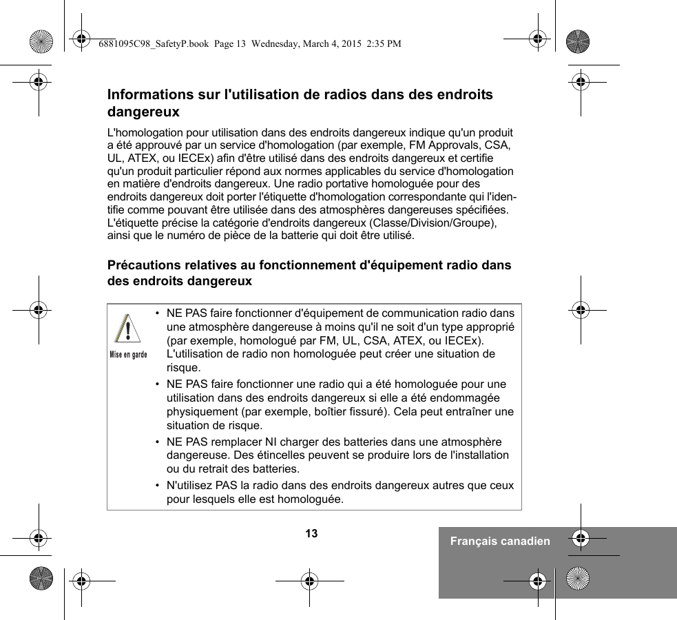 13 Français canadienInformations sur l&apos;utilisation de radios dans des endroits dangereuxL&apos;homologation pour utilisation dans des endroits dangereux indique qu&apos;un produit a été approuvé par un service d&apos;homologation (par exemple, FM Approvals, CSA, UL, ATEX, ou IECEx) afin d&apos;être utilisé dans des endroits dangereux et certifie qu&apos;un produit particulier répond aux normes applicables du service d&apos;homologation en matière d&apos;endroits dangereux. Une radio portative homologuée pour des endroits dangereux doit porter l&apos;étiquette d&apos;homologation correspondante qui l&apos;iden-tifie comme pouvant être utilisée dans des atmosphères dangereuses spécifiées. L&apos;étiquette précise la catégorie d&apos;endroits dangereux (Classe/Division/Groupe), ainsi que le numéro de pièce de la batterie qui doit être utilisé.Précautions relatives au fonctionnement d&apos;équipement radio dans des endroits dangereux• NE PAS faire fonctionner d&apos;équipement de communication radio dans une atmosphère dangereuse à moins qu&apos;il ne soit d&apos;un type approprié (par exemple, homologué par FM, UL, CSA, ATEX, ou IECEx). L&apos;utilisation de radio non homologuée peut créer une situation de risque.• NE PAS faire fonctionner une radio qui a été homologuée pour une utilisation dans des endroits dangereux si elle a été endommagée physiquement (par exemple, boîtier fissuré). Cela peut entraîner une situation de risque.• NE PAS remplacer NI charger des batteries dans une atmosphère dangereuse. Des étincelles peuvent se produire lors de l&apos;installation ou du retrait des batteries.• N&apos;utilisez PAS la radio dans des endroits dangereux autres que ceux pour lesquels elle est homologuée.!Mise en garde6881095C98_SafetyP.book  Page 13  Wednesday, March 4, 2015  2:35 PM