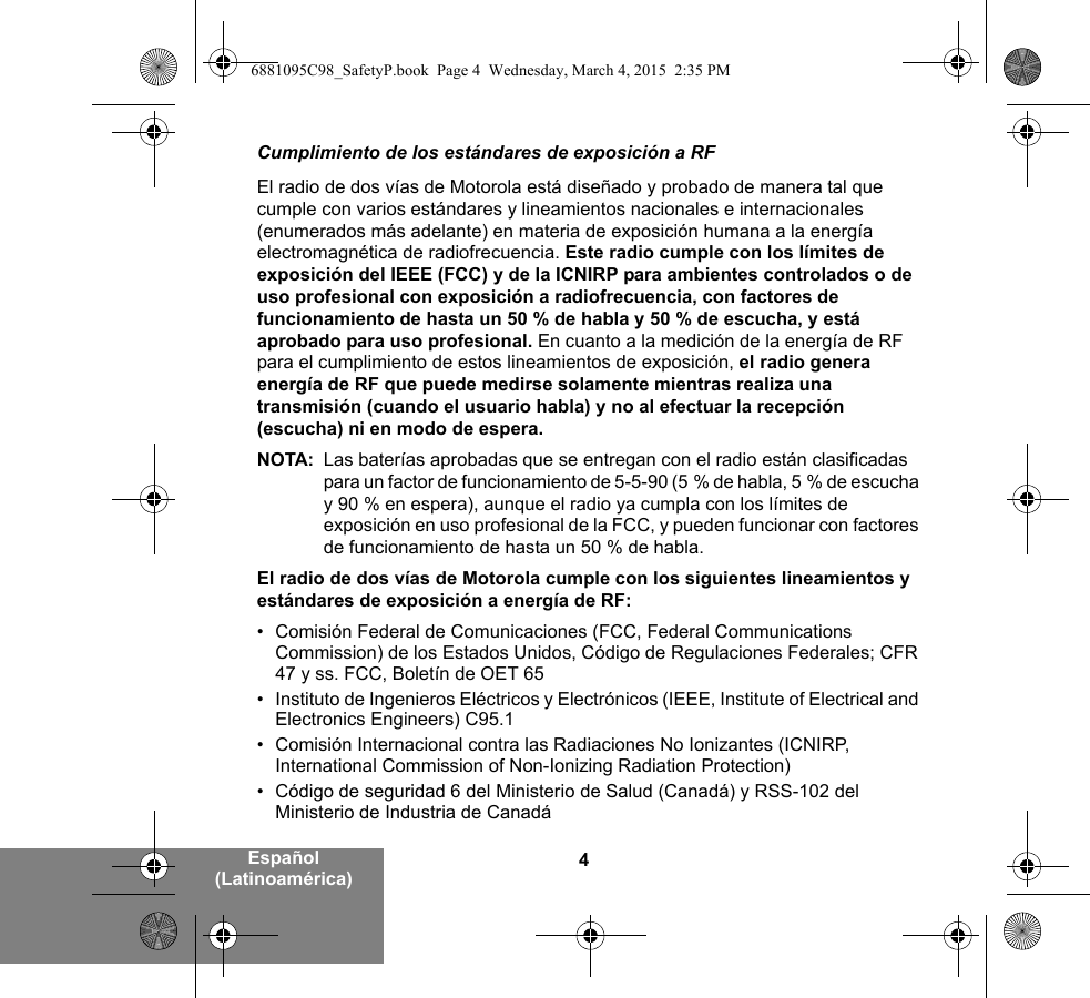 4Español (Latinoamérica)Cumplimiento de los estándares de exposición a RFEl radio de dos vías de Motorola está diseñado y probado de manera tal que cumple con varios estándares y lineamientos nacionales e internacionales (enumerados más adelante) en materia de exposición humana a la energía electromagnética de radiofrecuencia. Este radio cumple con los límites de exposición del IEEE (FCC) y de la ICNIRP para ambientes controlados o de uso profesional con exposición a radiofrecuencia, con factores de funcionamiento de hasta un 50 % de habla y 50 % de escucha, y está aprobado para uso profesional. En cuanto a la medición de la energía de RF para el cumplimiento de estos lineamientos de exposición, el radio genera energía de RF que puede medirse solamente mientras realiza una transmisión (cuando el usuario habla) y no al efectuar la recepción (escucha) ni en modo de espera.NOTA: Las baterías aprobadas que se entregan con el radio están clasificadas para un factor de funcionamiento de 5-5-90 (5 % de habla, 5 % de escucha y 90 % en espera), aunque el radio ya cumpla con los límites de exposición en uso profesional de la FCC, y pueden funcionar con factores de funcionamiento de hasta un 50 % de habla.El radio de dos vías de Motorola cumple con los siguientes lineamientos y estándares de exposición a energía de RF:• Comisión Federal de Comunicaciones (FCC, Federal Communications Commission) de los Estados Unidos, Código de Regulaciones Federales; CFR 47 y ss. FCC, Boletín de OET 65• Instituto de Ingenieros Eléctricos y Electrónicos (IEEE, Institute of Electrical and Electronics Engineers) C95.1• Comisión Internacional contra las Radiaciones No Ionizantes (ICNIRP, International Commission of Non-Ionizing Radiation Protection)• Código de seguridad 6 del Ministerio de Salud (Canadá) y RSS-102 del Ministerio de Industria de Canadá6881095C98_SafetyP.book  Page 4  Wednesday, March 4, 2015  2:35 PM