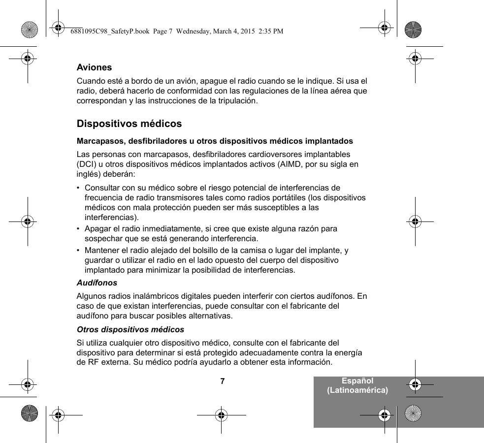 7Español (Latinoamérica)AvionesCuando esté a bordo de un avión, apague el radio cuando se le indique. Si usa el radio, deberá hacerlo de conformidad con las regulaciones de la línea aérea que correspondan y las instrucciones de la tripulación.Dispositivos médicosMarcapasos, desfibriladores u otros dispositivos médicos implantadosLas personas con marcapasos, desfibriladores cardioversores implantables (DCI) u otros dispositivos médicos implantados activos (AIMD, por su sigla en inglés) deberán:• Consultar con su médico sobre el riesgo potencial de interferencias de frecuencia de radio transmisores tales como radios portátiles (los dispositivos médicos con mala protección pueden ser más susceptibles a las interferencias).• Apagar el radio inmediatamente, si cree que existe alguna razón para sospechar que se está generando interferencia.• Mantener el radio alejado del bolsillo de la camisa o lugar del implante, y guardar o utilizar el radio en el lado opuesto del cuerpo del dispositivo implantado para minimizar la posibilidad de interferencias.AudífonosAlgunos radios inalámbricos digitales pueden interferir con ciertos audífonos. En caso de que existan interferencias, puede consultar con el fabricante del audífono para buscar posibles alternativas.Otros dispositivos médicosSi utiliza cualquier otro dispositivo médico, consulte con el fabricante del dispositivo para determinar si está protegido adecuadamente contra la energía de RF externa. Su médico podría ayudarlo a obtener esta información.6881095C98_SafetyP.book  Page 7  Wednesday, March 4, 2015  2:35 PM