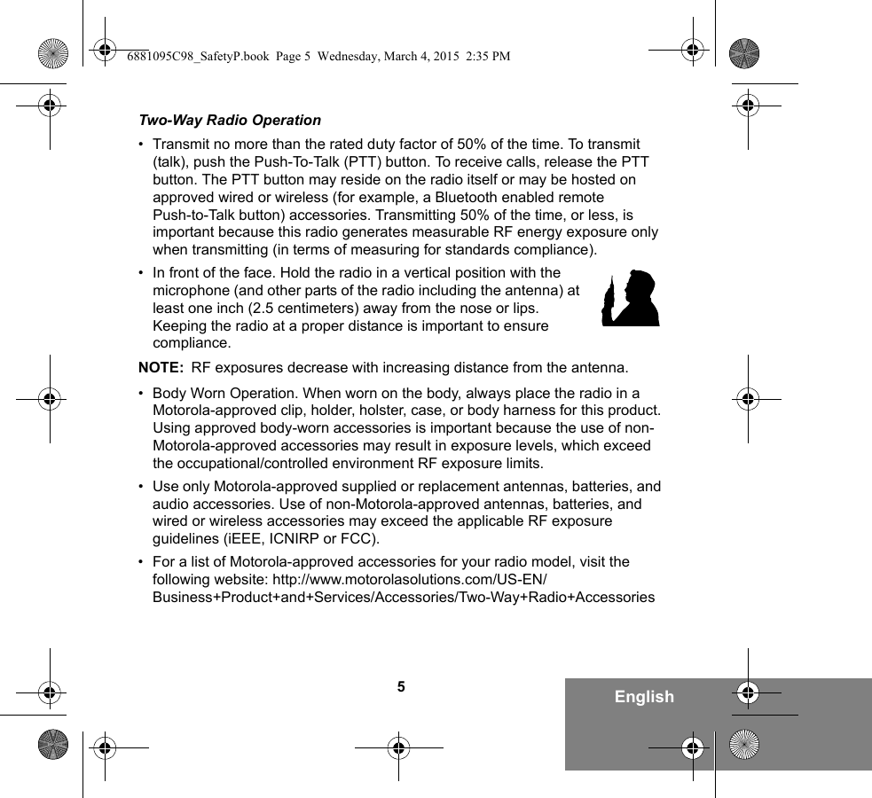 5EnglishTwo-Way Radio Operation• Transmit no more than the rated duty factor of 50% of the time. To transmit (talk), push the Push-To-Talk (PTT) button. To receive calls, release the PTT button. The PTT button may reside on the radio itself or may be hosted on approved wired or wireless (for example, a Bluetooth enabled remote Push-to-Talk button) accessories. Transmitting 50% of the time, or less, is important because this radio generates measurable RF energy exposure only when transmitting (in terms of measuring for standards compliance).• In front of the face. Hold the radio in a vertical position with the microphone (and other parts of the radio including the antenna) at least one inch (2.5 centimeters) away from the nose or lips. Keeping the radio at a proper distance is important to ensure compliance. NOTE: RF exposures decrease with increasing distance from the antenna.• Body Worn Operation. When worn on the body, always place the radio in a Motorola-approved clip, holder, holster, case, or body harness for this product. Using approved body-worn accessories is important because the use of non-Motorola-approved accessories may result in exposure levels, which exceed the occupational/controlled environment RF exposure limits. • Use only Motorola-approved supplied or replacement antennas, batteries, and audio accessories. Use of non-Motorola-approved antennas, batteries, and wired or wireless accessories may exceed the applicable RF exposure guidelines (iEEE, ICNIRP or FCC).• For a list of Motorola-approved accessories for your radio model, visit the following website: http://www.motorolasolutions.com/US-EN/Business+Product+and+Services/Accessories/Two-Way+Radio+Accessories6881095C98_SafetyP.book  Page 5  Wednesday, March 4, 2015  2:35 PM