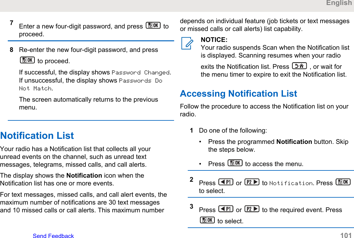 7Enter a new four-digit password, and press   toproceed.8Re-enter the new four-digit password, and press to proceed.If successful, the display shows Password Changed.If unsuccessful, the display shows Passwords DoNot Match.The screen automatically returns to the previousmenu.Notification ListYour radio has a Notification list that collects all yourunread events on the channel, such as unread textmessages, telegrams, missed calls, and call alerts.The display shows the Notification icon when theNotification list has one or more events.For text messages, missed calls, and call alert events, themaximum number of notifications are 30 text messagesand 10 missed calls or call alerts. This maximum numberdepends on individual feature (job tickets or text messagesor missed calls or call alerts) list capability.NOTICE:Your radio suspends Scan when the Notification listis displayed. Scanning resumes when your radioexits the Notification list. Press   , or wait forthe menu timer to expire to exit the Notification list.Accessing Notification ListFollow the procedure to access the Notification list on yourradio.1Do one of the following:• Press the programmed Notification button. Skipthe steps below.• Press   to access the menu.2Press   or   to Notification. Press to select.3Press   or   to the required event. Press to select.EnglishSend Feedback   101