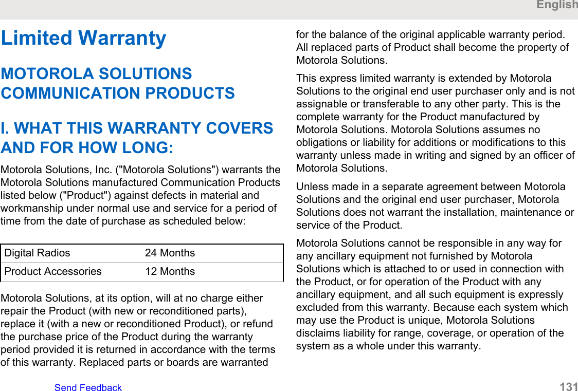Limited WarrantyMOTOROLA SOLUTIONSCOMMUNICATION PRODUCTSI. WHAT THIS WARRANTY COVERSAND FOR HOW LONG:Motorola Solutions, Inc. (&quot;Motorola Solutions&quot;) warrants theMotorola Solutions manufactured Communication Productslisted below (&quot;Product&quot;) against defects in material andworkmanship under normal use and service for a period oftime from the date of purchase as scheduled below:Digital Radios 24 MonthsProduct Accessories 12 MonthsMotorola Solutions, at its option, will at no charge eitherrepair the Product (with new or reconditioned parts),replace it (with a new or reconditioned Product), or refundthe purchase price of the Product during the warrantyperiod provided it is returned in accordance with the termsof this warranty. Replaced parts or boards are warrantedfor the balance of the original applicable warranty period.All replaced parts of Product shall become the property ofMotorola Solutions.This express limited warranty is extended by MotorolaSolutions to the original end user purchaser only and is notassignable or transferable to any other party. This is thecomplete warranty for the Product manufactured byMotorola Solutions. Motorola Solutions assumes noobligations or liability for additions or modifications to thiswarranty unless made in writing and signed by an officer ofMotorola Solutions.Unless made in a separate agreement between MotorolaSolutions and the original end user purchaser, MotorolaSolutions does not warrant the installation, maintenance orservice of the Product.Motorola Solutions cannot be responsible in any way forany ancillary equipment not furnished by MotorolaSolutions which is attached to or used in connection withthe Product, or for operation of the Product with anyancillary equipment, and all such equipment is expresslyexcluded from this warranty. Because each system whichmay use the Product is unique, Motorola Solutionsdisclaims liability for range, coverage, or operation of thesystem as a whole under this warranty.EnglishSend Feedback   131