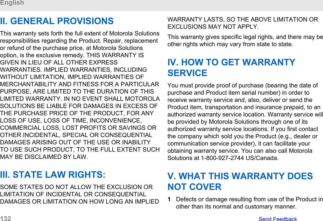 II. GENERAL PROVISIONSThis warranty sets forth the full extent of Motorola Solutionsresponsibilities regarding the Product. Repair, replacementor refund of the purchase price, at Motorola Solutionsoption, is the exclusive remedy. THIS WARRANTY ISGIVEN IN LIEU OF ALL OTHER EXPRESSWARRANTIES. IMPLIED WARRANTIES, INCLUDINGWITHOUT LIMITATION, IMPLIED WARRANTIES OFMERCHANTABILITY AND FITNESS FOR A PARTICULARPURPOSE, ARE LIMITED TO THE DURATION OF THISLIMITED WARRANTY. IN NO EVENT SHALL MOTOROLASOLUTIONS BE LIABLE FOR DAMAGES IN EXCESS OFTHE PURCHASE PRICE OF THE PRODUCT, FOR ANYLOSS OF USE, LOSS OF TIME, INCONVENIENCE,COMMERCIAL LOSS, LOST PROFITS OR SAVINGS OROTHER INCIDENTAL, SPECIAL OR CONSEQUENTIALDAMAGES ARISING OUT OF THE USE OR INABILITYTO USE SUCH PRODUCT, TO THE FULL EXTENT SUCHMAY BE DISCLAIMED BY LAW.III. STATE LAW RIGHTS:SOME STATES DO NOT ALLOW THE EXCLUSION ORLIMITATION OF INCIDENTAL OR CONSEQUENTIALDAMAGES OR LIMITATION ON HOW LONG AN IMPLIEDWARRANTY LASTS, SO THE ABOVE LIMITATION OREXCLUSIONS MAY NOT APPLY.This warranty gives specific legal rights, and there may beother rights which may vary from state to state.IV. HOW TO GET WARRANTYSERVICEYou must provide proof of purchase (bearing the date ofpurchase and Product item serial number) in order toreceive warranty service and, also, deliver or send theProduct item, transportation and insurance prepaid, to anauthorized warranty service location. Warranty service willbe provided by Motorola Solutions through one of itsauthorized warranty service locations. If you first contactthe company which sold you the Product (e.g., dealer orcommunication service provider), it can facilitate yourobtaining warranty service. You can also call MotorolaSolutions at 1-800-927-2744 US/Canada.V. WHAT THIS WARRANTY DOESNOT COVER1Defects or damage resulting from use of the Product inother than its normal and customary manner.English132   Send Feedback