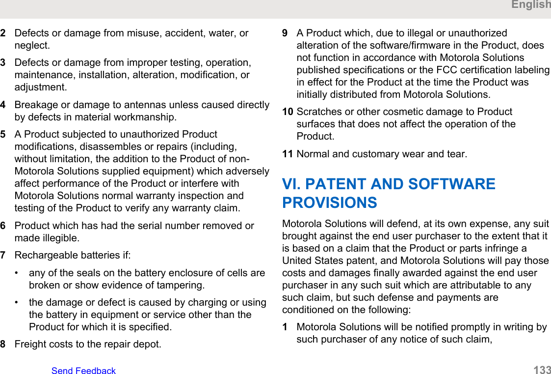 2Defects or damage from misuse, accident, water, orneglect.3Defects or damage from improper testing, operation,maintenance, installation, alteration, modification, oradjustment.4Breakage or damage to antennas unless caused directlyby defects in material workmanship.5A Product subjected to unauthorized Productmodifications, disassembles or repairs (including,without limitation, the addition to the Product of non-Motorola Solutions supplied equipment) which adverselyaffect performance of the Product or interfere withMotorola Solutions normal warranty inspection andtesting of the Product to verify any warranty claim.6Product which has had the serial number removed ormade illegible.7Rechargeable batteries if:• any of the seals on the battery enclosure of cells arebroken or show evidence of tampering.• the damage or defect is caused by charging or usingthe battery in equipment or service other than theProduct for which it is specified.8Freight costs to the repair depot.9A Product which, due to illegal or unauthorizedalteration of the software/firmware in the Product, doesnot function in accordance with Motorola Solutionspublished specifications or the FCC certification labelingin effect for the Product at the time the Product wasinitially distributed from Motorola Solutions.10 Scratches or other cosmetic damage to Productsurfaces that does not affect the operation of theProduct.11 Normal and customary wear and tear.VI. PATENT AND SOFTWAREPROVISIONSMotorola Solutions will defend, at its own expense, any suitbrought against the end user purchaser to the extent that itis based on a claim that the Product or parts infringe aUnited States patent, and Motorola Solutions will pay thosecosts and damages finally awarded against the end userpurchaser in any such suit which are attributable to anysuch claim, but such defense and payments areconditioned on the following:1Motorola Solutions will be notified promptly in writing bysuch purchaser of any notice of such claim,EnglishSend Feedback   133