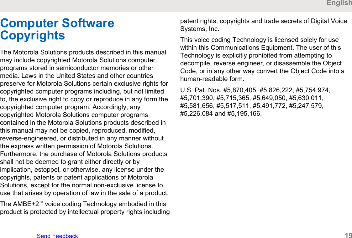 Computer SoftwareCopyrightsThe Motorola Solutions products described in this manualmay include copyrighted Motorola Solutions computerprograms stored in semiconductor memories or othermedia. Laws in the United States and other countriespreserve for Motorola Solutions certain exclusive rights forcopyrighted computer programs including, but not limitedto, the exclusive right to copy or reproduce in any form thecopyrighted computer program. Accordingly, anycopyrighted Motorola Solutions computer programscontained in the Motorola Solutions products described inthis manual may not be copied, reproduced, modified,reverse-engineered, or distributed in any manner withoutthe express written permission of Motorola Solutions.Furthermore, the purchase of Motorola Solutions productsshall not be deemed to grant either directly or byimplication, estoppel, or otherwise, any license under thecopyrights, patents or patent applications of MotorolaSolutions, except for the normal non-exclusive license touse that arises by operation of law in the sale of a product.The AMBE+2™ voice coding Technology embodied in thisproduct is protected by intellectual property rights includingpatent rights, copyrights and trade secrets of Digital VoiceSystems, Inc.This voice coding Technology is licensed solely for usewithin this Communications Equipment. The user of thisTechnology is explicitly prohibited from attempting todecompile, reverse engineer, or disassemble the ObjectCode, or in any other way convert the Object Code into ahuman-readable form.U.S. Pat. Nos. #5,870,405, #5,826,222, #5,754,974,#5,701,390, #5,715,365, #5,649,050, #5,630,011,#5,581,656, #5,517,511, #5,491,772, #5,247,579,#5,226,084 and #5,195,166.EnglishSend Feedback   19