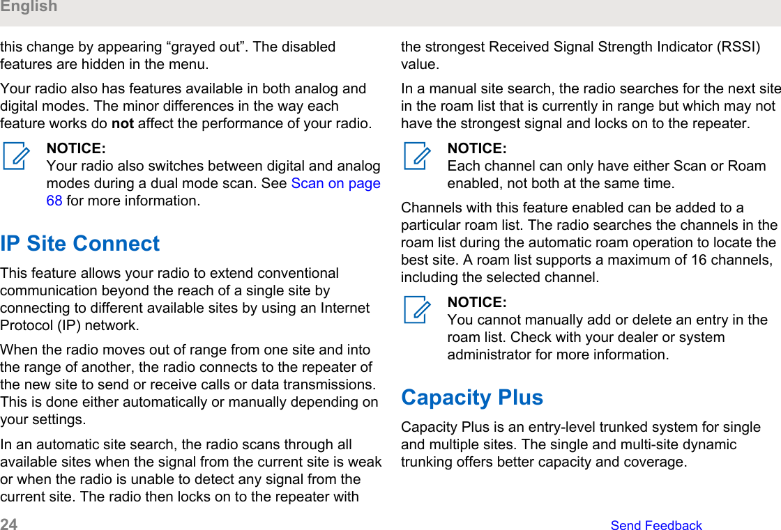 this change by appearing “grayed out”. The disabledfeatures are hidden in the menu.Your radio also has features available in both analog anddigital modes. The minor differences in the way eachfeature works do not affect the performance of your radio.NOTICE:Your radio also switches between digital and analogmodes during a dual mode scan. See Scan on page68 for more information.IP Site ConnectThis feature allows your radio to extend conventionalcommunication beyond the reach of a single site byconnecting to different available sites by using an InternetProtocol (IP) network.When the radio moves out of range from one site and intothe range of another, the radio connects to the repeater ofthe new site to send or receive calls or data transmissions.This is done either automatically or manually depending onyour settings.In an automatic site search, the radio scans through allavailable sites when the signal from the current site is weakor when the radio is unable to detect any signal from thecurrent site. The radio then locks on to the repeater withthe strongest Received Signal Strength Indicator (RSSI)value.In a manual site search, the radio searches for the next sitein the roam list that is currently in range but which may nothave the strongest signal and locks on to the repeater.NOTICE:Each channel can only have either Scan or Roamenabled, not both at the same time.Channels with this feature enabled can be added to aparticular roam list. The radio searches the channels in theroam list during the automatic roam operation to locate thebest site. A roam list supports a maximum of 16 channels,including the selected channel.NOTICE:You cannot manually add or delete an entry in theroam list. Check with your dealer or systemadministrator for more information.Capacity PlusCapacity Plus is an entry-level trunked system for singleand multiple sites. The single and multi-site dynamictrunking offers better capacity and coverage.English24   Send Feedback