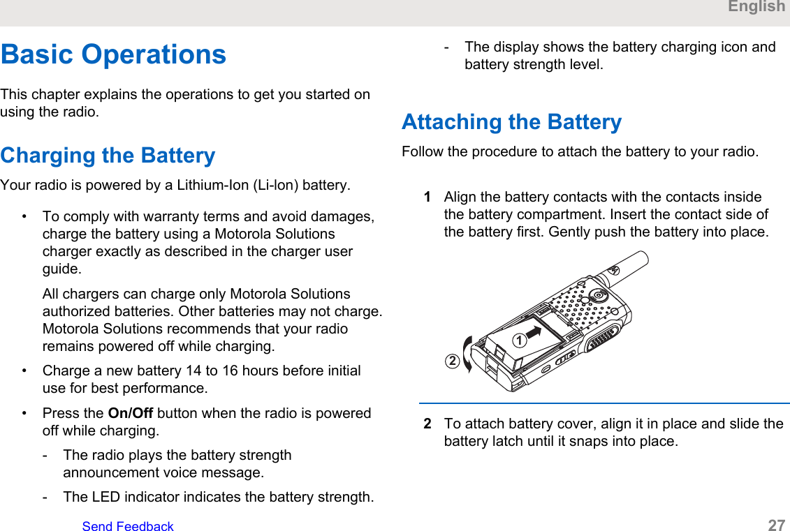 Basic OperationsThis chapter explains the operations to get you started onusing the radio.Charging the BatteryYour radio is powered by a Lithium-Ion (Li-lon) battery.• To comply with warranty terms and avoid damages,charge the battery using a Motorola Solutionscharger exactly as described in the charger userguide.All chargers can charge only Motorola Solutionsauthorized batteries. Other batteries may not charge.Motorola Solutions recommends that your radioremains powered off while charging.• Charge a new battery 14 to 16 hours before initialuse for best performance.• Press the On/Off button when the radio is poweredoff while charging.- The radio plays the battery strengthannouncement voice message.- The LED indicator indicates the battery strength.- The display shows the battery charging icon andbattery strength level.Attaching the BatteryFollow the procedure to attach the battery to your radio.1Align the battery contacts with the contacts insidethe battery compartment. Insert the contact side ofthe battery first. Gently push the battery into place.122To attach battery cover, align it in place and slide thebattery latch until it snaps into place.EnglishSend Feedback   27