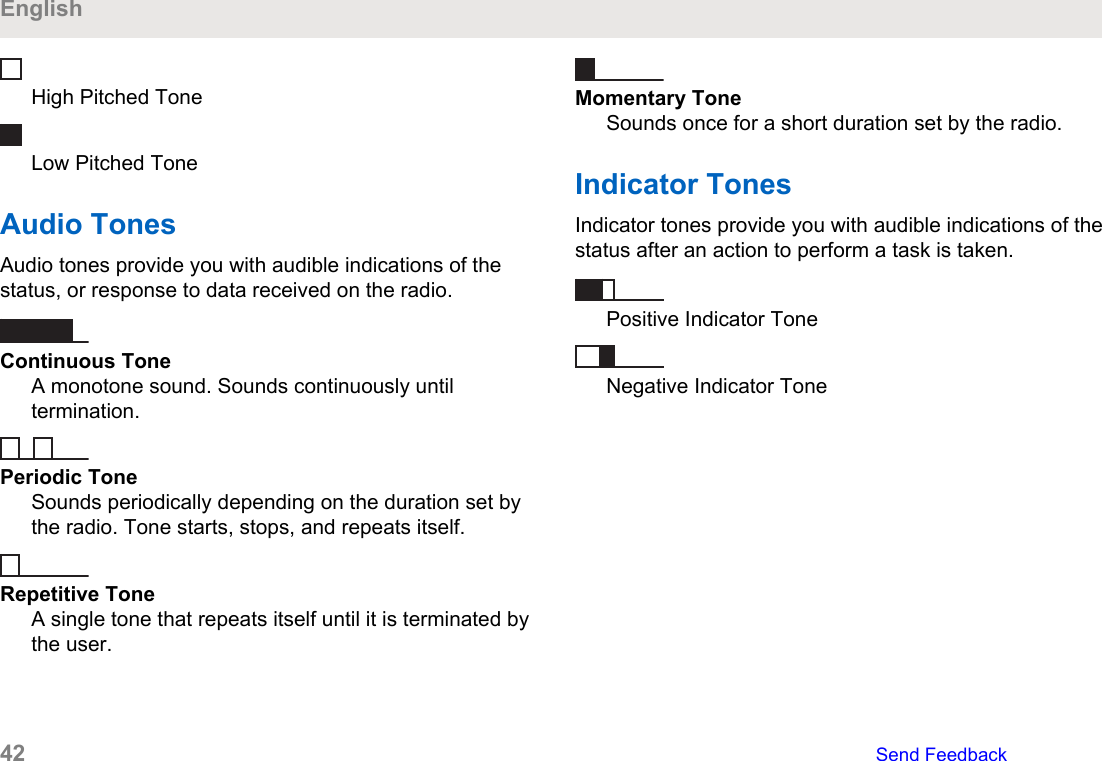 High Pitched ToneLow Pitched ToneAudio TonesAudio tones provide you with audible indications of thestatus, or response to data received on the radio.Continuous ToneA monotone sound. Sounds continuously untiltermination.Periodic ToneSounds periodically depending on the duration set bythe radio. Tone starts, stops, and repeats itself.Repetitive ToneA single tone that repeats itself until it is terminated bythe user.Momentary ToneSounds once for a short duration set by the radio.Indicator TonesIndicator tones provide you with audible indications of thestatus after an action to perform a task is taken.Positive Indicator ToneNegative Indicator ToneEnglish42   Send Feedback