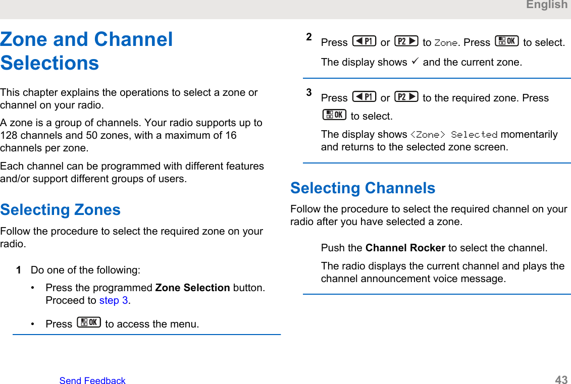 Zone and ChannelSelectionsThis chapter explains the operations to select a zone orchannel on your radio.A zone is a group of channels. Your radio supports up to128 channels and 50 zones, with a maximum of 16channels per zone.Each channel can be programmed with different featuresand/or support different groups of users.Selecting ZonesFollow the procedure to select the required zone on yourradio.1Do one of the following:• Press the programmed Zone Selection button.Proceed to step 3.• Press   to access the menu.2Press   or   to Zone. Press   to select.The display shows   and the current zone.3Press   or   to the required zone. Press to select.The display shows &lt;Zone&gt; Selected momentarilyand returns to the selected zone screen.Selecting ChannelsFollow the procedure to select the required channel on yourradio after you have selected a zone.Push the Channel Rocker to select the channel.The radio displays the current channel and plays thechannel announcement voice message.EnglishSend Feedback   43